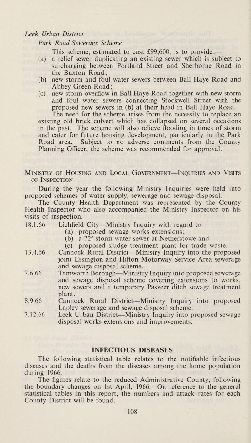Leek Urban District Park Road Sewerage Scheme This scheme, estimated to cost £99,600, is to provide:— (a) a relief sewer duplicating an existing sewer which is subject to surcharging between Portland Street and Sherborne Road in the Buxton Road; (b) new storm and foul water sewers between Ball Haye Road and Abbey Green Road; (c) new storm overflow in Ball Haye Road together with new storm and foul water sewers connecting Stockwell Street with the proposed new sewers in (b) at their head in Ball Haye Road. The need for the scheme arises from the necessity to replace an existing old brick culvert which has collapsed on several occasions in the past. The scheme will also relieve flooding in times of storm and cater for future housing development, particularly in the Park Road area. Subject to no adverse comments from the County Planning Officer, the scheme was recommended for approval. Ministry of Housing and Local Government—Inquiries and Visits OF Inspection During the 3^ear the following Ministry Inquiries were held into proposed schemes of water supply, sewerage and sewage disposal. The County Health Department was represented by the County Health Inspector who also accompanied the Ministry Inspector on his visits of inspection. 18.1.66 Lichfield City—Ministry Inquiry with regard to (a) proposed sewage works extensions; (b) a 72 storm water sewer at Netherstowe and (c) proposed sludge treatment plant for trade waste. 13.4.66 Cannock Rural District—Ministry Inquiry into the proposed joint Essington and Hilton Motorway Service Area sewerage and sewage disposal scheme. 7.6.66 Tamworth Borough—Ministry Inquiry into proposed sewerage and sewage disposal scheme covering extensions to works, new sewers and a temporary Pasveer ditch sewage treatment plant. 8.9.66 Cannock Rural District—Ministry Inquiry into proposed Lapley sewerage and sewage disposal scheme. 7.12.66 Leek Urban District—Ministry Inquiry into proposed sewage disposal works extensions and improvements. INFECTIOUS DISEASES The following statistical table relates to the notifiable infectious diseases and the deaths from the diseases among the home population during 1966. The figures relate to the reduced Administrative County, following the boundary changes on 1st April, 1966. On reference to the general statistical tables in this report, the numbers and attack rates for each County District will be found.