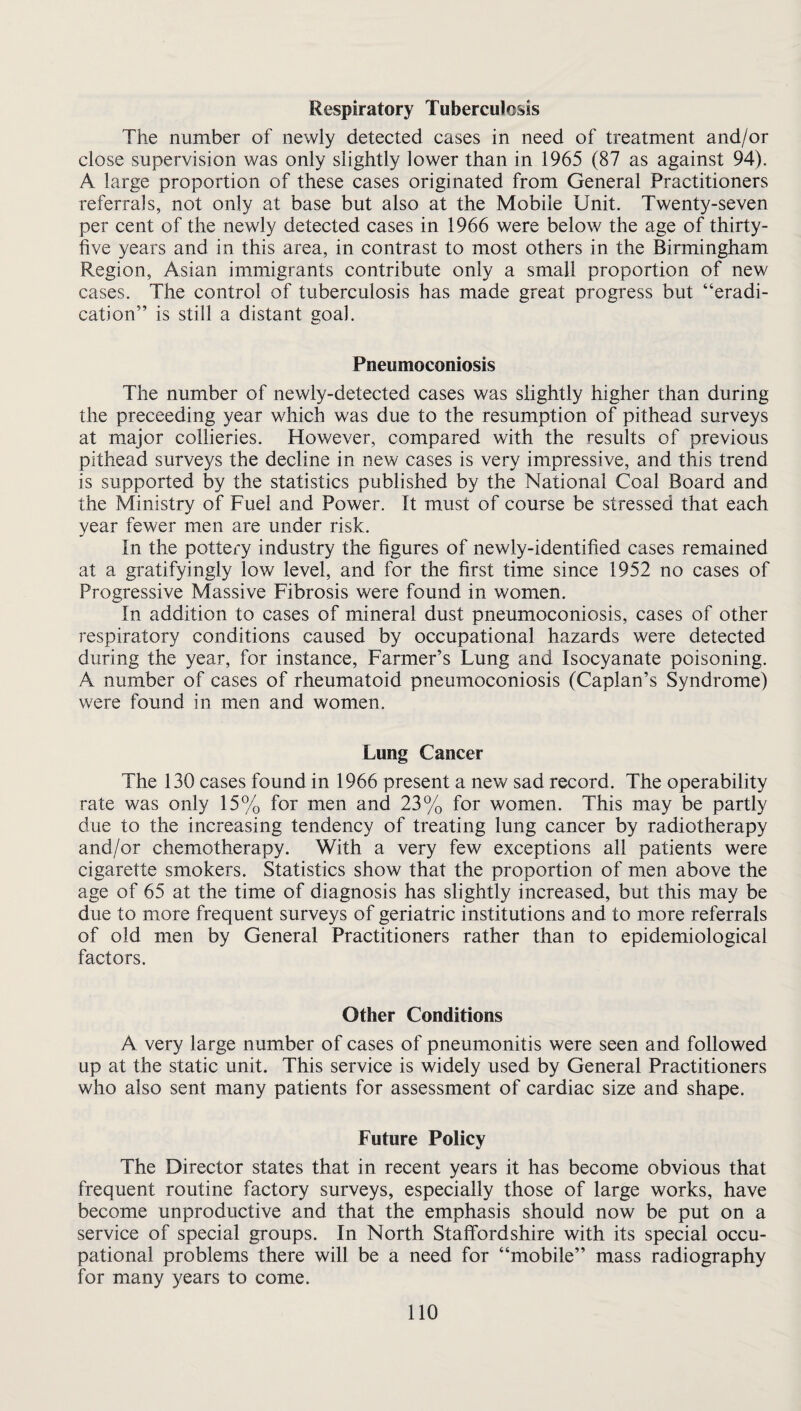 Respiratory Tuberculosis The number of newly detected cases in need of treatment and/or close supervision was only slightly lower than in 1965 (87 as against 94). A large proportion of these cases originated from General Practitioners referrals, not only at base but also at the Mobile Unit. Twenty-seven per cent of the newly detected cases in 1966 were below the age of thirty- five years and in this area, in contrast to most others in the Birmingham Region, Asian immigrants contribute only a small proportion of new cases. The control of tuberculosis has made great progress but “eradi¬ cation” is still a distant goal. Pneumoconiosis The number of newly-detected cases was slightly higher than during the preceeding year which was due to the resumption of pithead surveys at major collieries. However, compared with the results of previous pithead surveys the decline in new cases is very impressive, and this trend is supported by the statistics published by the National Coal Board and the Ministry of Fuel and Power. It must of course be stressed that each year fewer men are under risk. In the pottery industry the figures of newly-identified cases remained at a gratifyingly low level, and for the first time since 1952 no cases of Progressive Massive Fibrosis were found in women. In addition to cases of mineral dust pneumoconiosis, cases of other respiratory conditions caused by occupational hazards were detected during the year, for instance. Farmer’s Lung and Isocyanate poisoning. A number of cases of rheumatoid pneumoconiosis (Caplan’s Syndrome) were found in men and women. Lung Cancer The 130 cases found in 1966 present a new sad record. The operability rate was only 15% for men and 23% for women. This may be partly due to the increasing tendency of treating lung cancer by radiotherapy and/or chemotherapy. With a very few exceptions all patients were cigarette smokers. Statistics show that the proportion of men above the age of 65 at the time of diagnosis has slightly increased, but this may be due to more frequent surveys of geriatric institutions and to more referrals of old men by General Practitioners rather than to epidemiological factors. Other Conditions A very large number of cases of pneumonitis were seen and followed up at the static unit. This service is widely used by General Practitioners who also sent many patients for assessment of cardiac size and shape. Future Policy The Director states that in recent years it has become obvious that frequent routine factory surveys, especially those of large works, have become unproductive and that the emphasis should now be put on a service of special groups. In North Staffordshire with its special occu¬ pational problems there will be a need for “mobile” mass radiography for many years to come. no