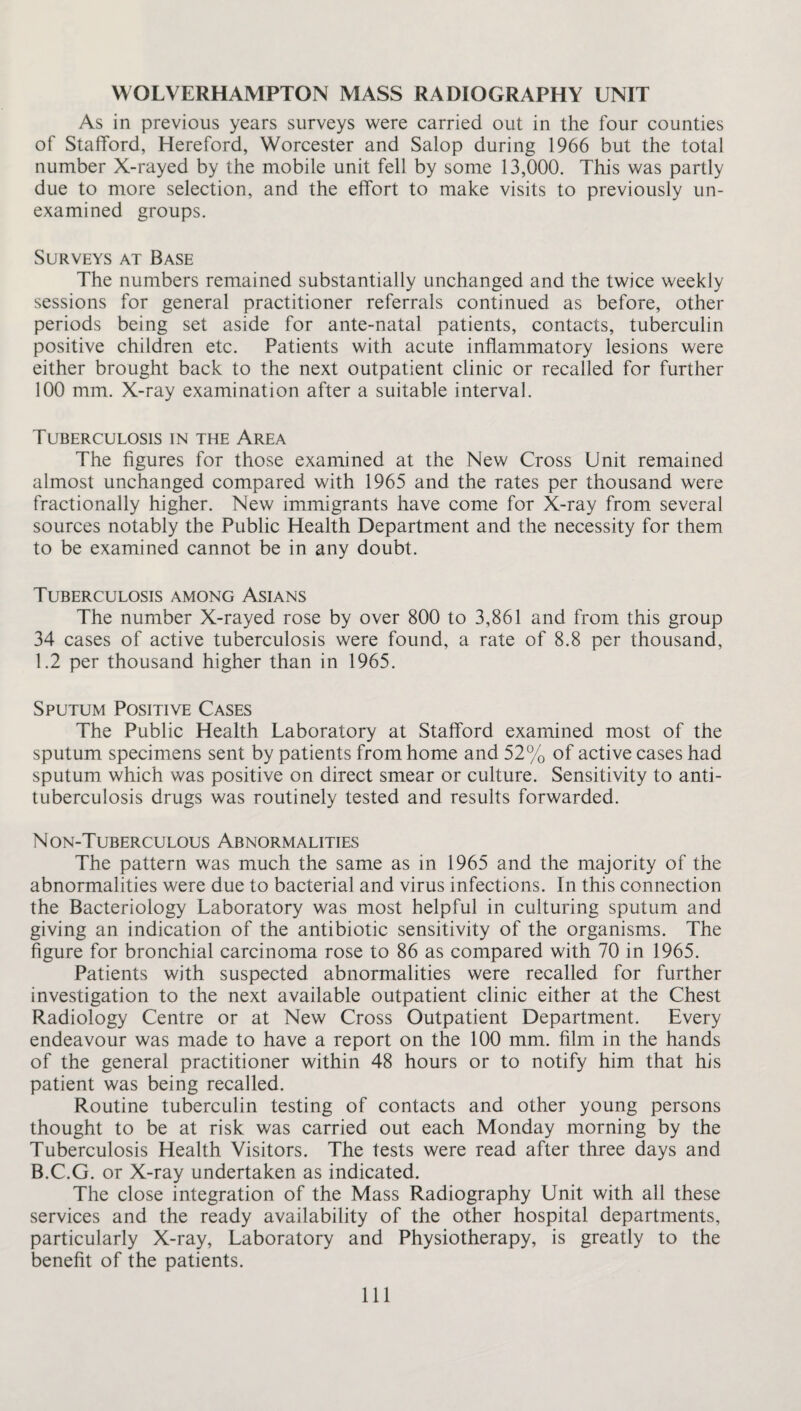 WOLVERHAMPTON MASS RADIOGRAPHY UNIT As in previous years surveys were carried out in the four counties of Stafford, Hereford, Worcester and Salop during 1966 but the total number X-rayed by the mobile unit fell by some 13,000. This was partly due to more selection, and the effort to make visits to previously un¬ examined groups. Surveys at Base The numbers remained substantially unchanged and the twice weekly sessions for general practitioner referrals continued as before, other periods being set aside for ante-natal patients, contacts, tuberculin positive children etc. Patients with acute inflammatory lesions were either brought back to the next outpatient clinic or recalled for further 100 mm. X-ray examination after a suitable interval. Tuberculosis in the Area The figures for those examined at the New Cross Unit remained almost unchanged compared with 1965 and the rates per thousand were fractionally higher. New immigrants have come for X-ray from several sources notably the Public Health Department and the necessity for them to be examined cannot be in any doubt. Tuberculosis among Asians The number X-rayed rose by over 800 to 3,861 and from this group 34 cases of active tuberculosis were found, a rate of 8.8 per thousand, 1.2 per thousand higher than in 1965. Sputum Positive Cases The Public Health Laboratory at Stafford examined most of the sputum specimens sent by patients from home and 52% of active cases had sputum which was positive on direct smear or culture. Sensitivity to anti¬ tuberculosis drugs was routinely tested and results forwarded. Non-Tuberculous Abnormalities The pattern was much the same as in 1965 and the majority of the abnormalities were due to bacterial and virus infections. In this connection the Bacteriology Laboratory was most helpful in culturing sputum and giving an indication of the antibiotic sensitivity of the organisms. The figure for bronchial carcinoma rose to 86 as compared with 70 in 1965. Patients with suspected abnormalities were recalled for further investigation to the next available outpatient clinic either at the Chest Radiology Centre or at New Cross Outpatient Department. Every endeavour was made to have a report on the 100 mm. film in the hands of the general practitioner within 48 hours or to notify him that his patient was being recalled. Routine tuberculin testing of contacts and other young persons thought to be at risk was carried out each Monday morning by the Tuberculosis Health Visitors. The tests were read after three days and B.C.G. or X-ray undertaken as indicated. The close integration of the Mass Radiography Unit with all these services and the ready availability of the other hospital departments, particularly X-ray, Laboratory and Physiotherapy, is greatly to the benefit of the patients. Ill