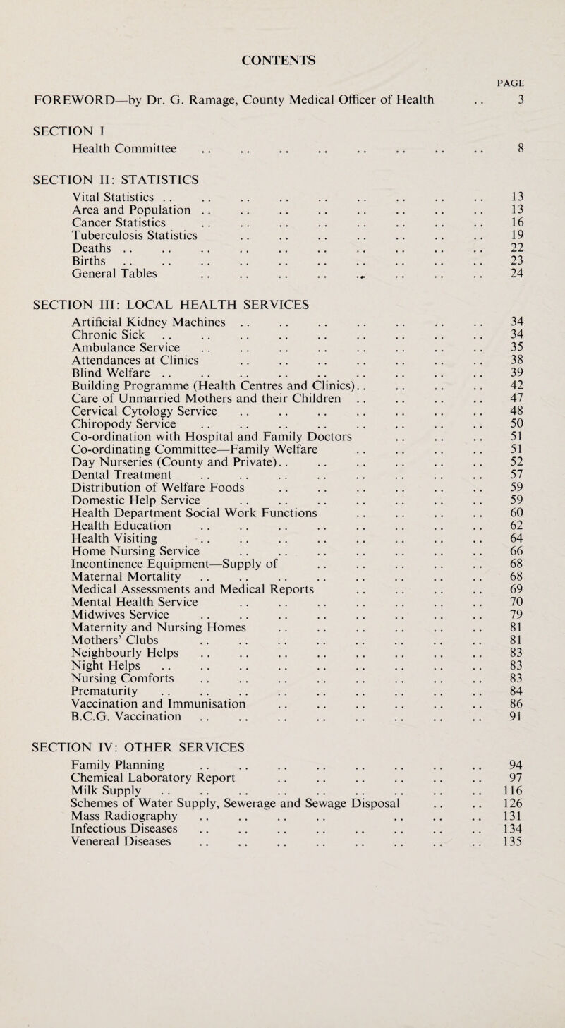 CONTENTS PAGE FOREWORD—by Dr. G. Ramage, County Medical Officer of Health .. 3 SECTION I Health Committee .. ,. .. .. .. .. .. .. 8 SECTION II: STATISTICS Vital Statistics .. .. .. .. .. .. .. .. .. 13 Area and Population .. .. .. .. .. .. .. 13 Cancer Statistics .. .. .. .. .. .. .. .. 16 Tuberculosis Statistics .. .. .. .. .. .. .. 19 Deaths .. .. .. ,. .. .. .. .. .. .. 22 Births .. .. .. .. .. .. .. .. .. .. 23 General Tables ., ,. ., .. .. .. .. 24 SECTION III: LOCAL HEALTH SERVICES Artificial Kidney Machines .. .. .. .. .. .. .. 34 Chronic Sick .. .. .. .. .. .. .. .. .. 34 Ambulance Service .. .. .. .. .. .. .. .. 35 Attendances at Clinics .. .. .. .. .. .. .. 38 Blind Welfare .. .. .. .. .. .. ., .. .. 39 Building Programme (Health Centres and Clinics).. .. .. .. 42 Care of Unmarried Mothers and their Children .. .. ,. .. 47 Cervical Cytology Service .. .. .. .. .. .. .. 48 Chiropody Service .. .. .. .. .. ,. .. .. 50 Co-ordination with Hospital and Family Doctors .. .. .. 51 Co-ordinating Committee—Family Welfare .. .. .. .. 51 Day Nurseries (County and Private).. .. .. .. .. .. 52 Dental Treatment .. .. .. .. .. ., ., .. 57 Distribution of Welfare Foods .. .. .. .. .. .. 59 Domestic Help Service .. .. .. .. .. .. .. 59 Health Department Social Work Functions .. .. .. .. 60 Health Education .. . . ,, .. .. .. .. .. 62 Health Visiting .. .. .. ., .. .. .. .. 64 Home Nursing Service ,. .. .. .. .. .. .. 66 Incontinence Equipment—Supply of .. .. .. .. .. 68 Maternal Mortality .. .. ,. .. .. .. .. .. 68 Medical Assessments and Medical Reports .. .. .. .. 69 Mental Health Service .. .. .. .. ,. .. .. 70 Midwives Service .. .. .. ,. .. .. .. .. 79 Maternity and Nursing Homes .. .. .. .. .. .. 81 Mothers’ Clubs .. .. .. .. .. .. .. .. 81 Neighbourly Helps ,. .. ,. .. .. ,. .. .. 83 Night Helps .. .. ,. .. .. .. .. .. .. 83 Nursing Comforts . . .. .. .. ,. .. ., .. 83 Prematurity .. .. .. .. .. ., .. .. .. 84 Vaccination and Immunisation ., .. .. .. .. .. 86 B.C.G. Vaccination .. .. .. .. .. .. .. .. 91 SECTION IV: OTHER SERVICES Family Planning ., .. ,, .. .. .. .. .. 94 Chemical Laboratory Report .. .. .. .. .. .. 97 Milk Supply .. .. .. .. .. .. .. .. 116 Schemes of Water Supply, Sewerage and Sewage Disposal .. .. 126 Mass Radiography .. .. .. .. 131 Infectious Diseases .. .. .. .. .. ,. ., .. 134 Venereal Diseases .. .. .. .. .. .. ,, 135