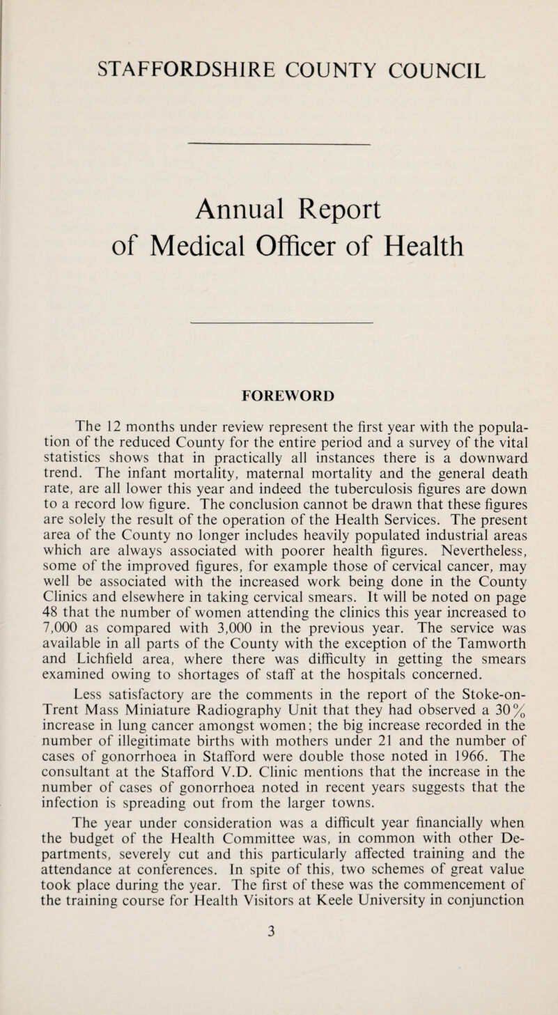 Annual Report of Medical Officer of Health FOREWORD The 12 months under review represent the first year with the popula¬ tion of the reduced County for the entire period and a survey of the vital statistics shows that in practically all instances there is a downward trend. The infant mortality, maternal mortality and the general death rate, are all lower this year and indeed the tuberculosis figures are down to a record low figure. The conclusion cannot be drawn that these figures are solely the result of the operation of the Health Services. The present area of the County no longer includes heavily populated industrial areas which are always associated with poorer health figures. Nevertheless, some of the improved figures, for example those of cervical cancer, may well be associated with the increased work being done in the County Clinics and elsewhere in taking cervical smears. It will be noted on page 48 that the number of women attending the clinics this year increased to 7,000 as compared with 3,000 in the previous year. The service was available in all parts of the County with the exception of the Tamworth and Lichfield area, where there was difficulty in getting the smears examined owing to shortages of stafif at the hospitals concerned. Less satisfactory are the comments in the report of the Stoke-on- Trent Mass Miniature Radiography Unit that they had observed a 30% increase in lung cancer amongst women; the big increase recorded in the number of illegitimate births with mothers under 21 and the number of cases of gonorrhoea in Stafford were double those noted in 1966. The consultant at the Stafford V.D. Clinic mentions that the increase in the number of cases of gonorrhoea noted in recent years suggests that the infection is spreading out from the larger towns. The year under consideration was a difficult year financially when the budget of the Health Committee was, in common with other De¬ partments, severely cut and this particularly affected training and the attendance at conferences. In spite of this, two schemes of great value took place during the year. The first of these was the commencement of the training course for Health Visitors at Keele University in conjunction