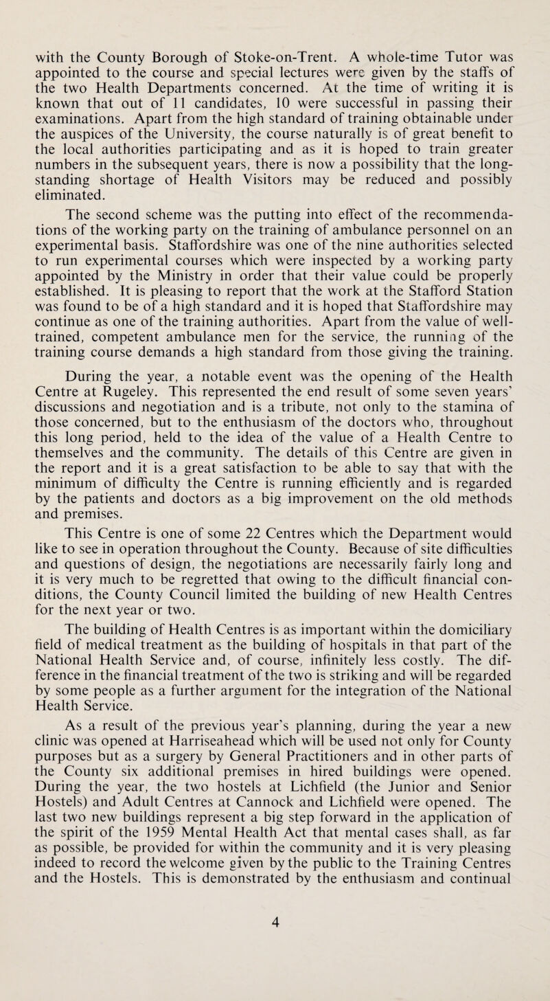 with the County Borough of Stoke-on-Trent. A whole-time Tutor was appointed to the course and special lectures were given by the staffs of the two Health Departments concerned. At the time of writing it is known that out of 11 candidates, 10 were successful in passing their examinations. Apart from the high standard of training obtainable under the auspices of the University, the course naturally is of great benefit to the local authorities participating and as it is hoped to train greater numbers in the subsequent years, there is now a possibility that the long¬ standing shortage of Health Visitors may be reduced and possibly eliminated. The second scheme was the putting into effect of the recommenda¬ tions of the working party on the training of ambulance personnel on an experimental basis. Staffordshire was one of the nine authorities selected to run experimental courses which were inspected by a working party appointed by the Ministry in order that their value could be properly established. It is pleasing to report that the work at the Stafford Station was found to be of a high standard and it is hoped that Staffordshire may continue as one of the training authorities. Apart from the value of well- trained, competent ambulance men for the service, the running of the training course demands a high standard from those giving the training. During the year, a notable event was the opening of the Health Centre at Rugeley. This represented the end result of some seven years’ discussions and negotiation and is a tribute, not only to the stamina of those concerned, but to the enthusiasm of the doctors who, throughout this long period, held to the idea of the value of a Health Centre to themselves and the community. The details of this Centre are given in the report and it is a great satisfaction to be able to say that with the minimum of difficulty the Centre is running efficiently and is regarded by the patients and doctors as a big improvement on the old methods and premises. This Centre is one of some 22 Centres which the Department would like to see in operation throughout the County. Because of site difficulties and questions of design, the negotiations are necessarily fairly long and it is very much to be regretted that owing to the difficult financial con¬ ditions, the County Council limited the building of new Health Centres for the next year or two. The building of Health Centres is as important within the domiciliary field of medical treatment as the building of hospitals in that part of the National Health Service and, of course, infinitely less costly. The dif¬ ference in the financial treatment of the two is striking and will be regarded by some people as a further argument for the integration of the National Health Service. As a result of the previous year’s planning, during the year a new clinic was opened at Harriseahead which will be used not only for County purposes but as a surgery by General Practitioners and in other parts of the County six additional premises in hired buildings were opened. During the year, the two hostels at Lichfield (the Junior and Senior Hostels) and Adult Centres at Cannock and Lichfield were opened. The last two new buildings represent a big step forward in the application of the spirit of the 1959 Mental Health Act that mental cases shall, as far as possible, be provided for within the community and it is very pleasing indeed to record the welcome given by the public to the Training Centres and the Hostels. This is demonstrated by the enthusiasm and continual