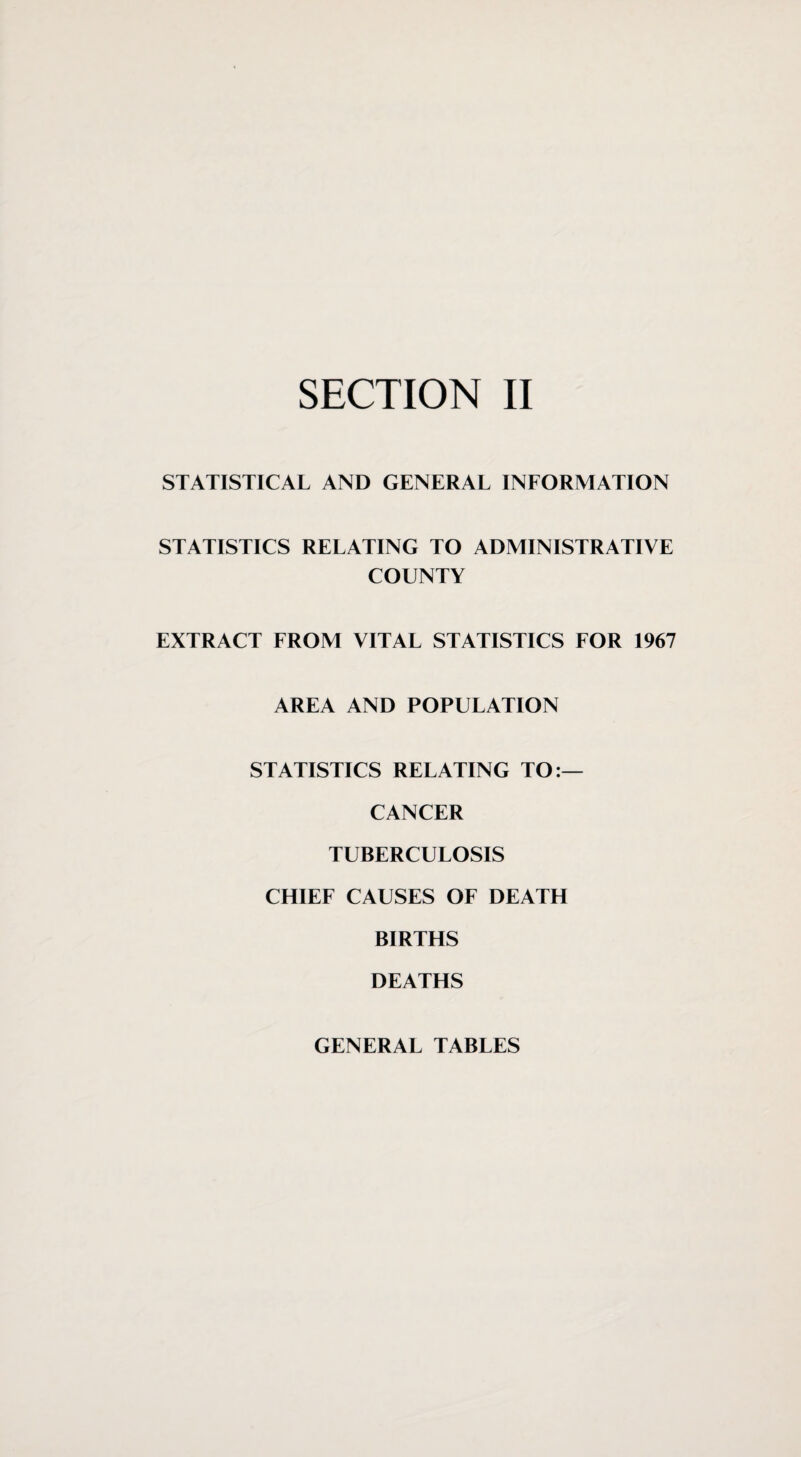 STATISTICAL AND GENERAL INFORMATION STATISTICS RELATING TO ADMINISTRATIVE COUNTY EXTRACT FROM VITAL STATISTICS FOR 1967 AREA AND POPULATION STATISTICS RELATING TO:— CANCER TUBERCULOSIS CHIEF CAUSES OF DEATH BIRTHS DEATHS GENERAL TABLES