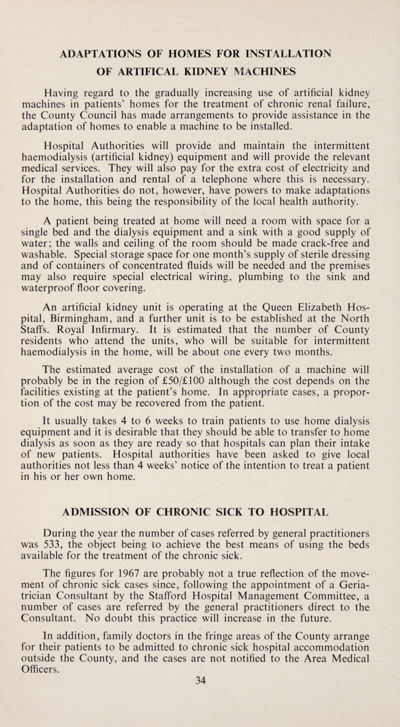 ADAPTATIONS OF HOMES FOR INSTALLATION OF ARTIFICAL KIDNEY AlACHINES Having regard to the gradually increasing use of artificial kidney machines in patients’ homes for the treatment of chronic renal failure, the County Council has made arrangements to provide assistance in the adaptation of homes to enable a machine to be installed. Hospital Authorities will provide and maintain the intermittent haemodialysis (artificial kidney) equipment and will provide the relevant medical services. They will also pay for the extra cost of electricity and for the installation and rental of a telephone where this is necessary. Hospital Authorities do not, however, have powers to make adaptations to the home, this being the responsibility of the local health authority. A patient being treated at home will need a room with space for a single bed and the dialysis equipment and a sink with a good supply of water; the walls and ceiling of the room should be made crack-free and washable. Special storage space for one month’s supply of sterile dressing and of containers of concentrated fluids will be needed and the premises may also require special electrical wiring, plumbing to the sink and waterproof floor covering. An artificial kidney unit is operating at the Queen Elizabeth Hos¬ pital, Birmingham, and a further unit is to be established at the North Staffs. Royal Infirmary. It is estimated that the number of County residents who attend the units, who will be suitable for intermittent haemodialysis in the home, will be about one every two months. The estimated average cost of the installation of a machine will probably be in the region of £50/£100 although the cost depends on the facilities existing at the patient’s home. In appropriate cases, a propor¬ tion of the cost may be recovered from the patient. It usually takes 4 to 6 weeks to train patients to use home dialysis equipment and it is desirable that they should be able to transfer to home dialysis as soon as they are ready so that hospitals can plan their intake of new patients. Hospital authorities have been asked to give local authorities not less than 4 weeks’ notice of the intention to treat a patient in his or her own home. ADMISSION OF CHRONIC SICK TO HOSPITAL During the year the number of cases referred by general practitioners was 533, the object being to achieve the best means of using the beds available for the treatment of the chronic sick. The figures for 1967 are probably not a true reflection of the move¬ ment of chronic sick cases since, following the appointment of a Geria¬ trician Consultant by the Stafford Hospital Management Committee, a number of cases are referred by the general practitioners direct to the Consultant. No doubt this practice will increase in the future. In addition, family doctors in the fringe areas of the County arrange for their patients to be admitted to chronic sick hospital accommodation outside the County, and the cases are not notified to the Area Medical Officers.