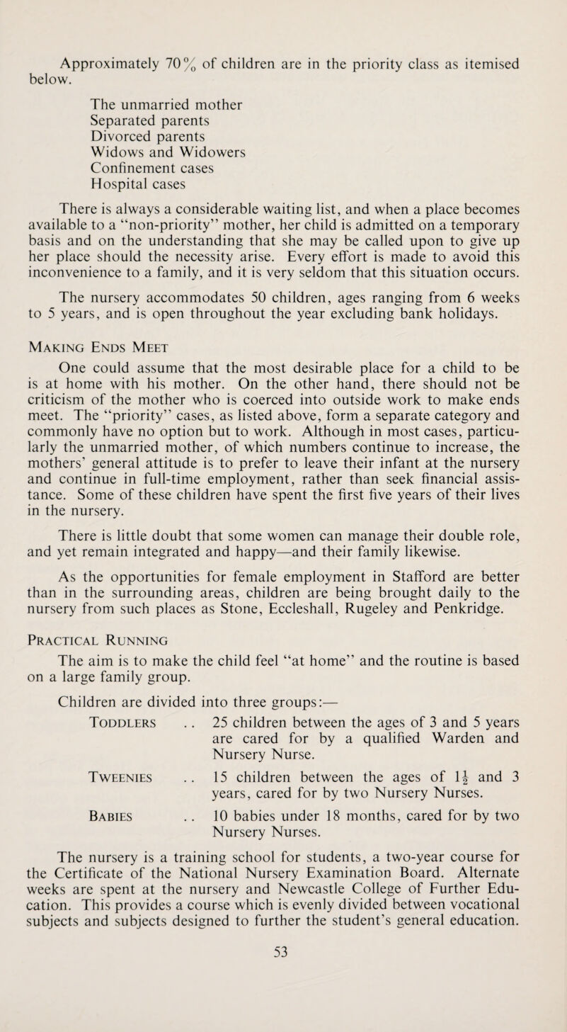 Approximately 70% of children are in the priority class as itemised below. The unmarried mother Separated parents Divorced parents Widows and Widowers Confinement cases Hospital cases There is always a considerable waiting list, and when a place becomes available to a “non-priority” mother, her child is admitted on a temporary basis and on the understanding that she may be called upon to give up her place should the necessity arise. Every effort is made to avoid this inconvenience to a family, and it is very seldom that this situation occurs. The nursery accommodates 50 children, ages ranging from 6 weeks to 5 years, and is open throughout the year excluding bank holidays. Making Ends Meet One could assume that the most desirable place for a child to be is at home with his mother. On the other hand, there should not be criticism of the mother who is coerced into outside work to make ends meet. The “priority” cases, as listed above, form a separate category and commonly have no option but to work. Although in most cases, particu¬ larly the unmarried mother, of which numbers continue to increase, the mothers’ general attitude is to prefer to leave their infant at the nursery and continue in full-time employment, rather than seek financial assis¬ tance. Some of these children have spent the first five years of their lives in the nursery. There is little doubt that some women can manage their double role, and yet remain integrated and happy—and their family likewise. As the opportunities for female employment in Stafford are better than in the surrounding areas, children are being brought daily to the nursery from such places as Stone, Eccleshall, Rugeley and Penkridge. Practical Running The aim is to make the child feel “at home” and the routine is based on a large family group. Children are divided into three groups:— Toddlers .. 25 children between the ages of 3 and 5 years are cared for by a qualified Warden and Nursery Nurse. Tweenies .. 15 children between the ages of IJ and 3 years, cared for by two Nursery Nurses. Babies .. 10 babies under 18 months, cared for by two Nursery Nurses. The nursery is a training school for students, a two-year course for the Certificate of the National Nursery Examination Board. Alternate weeks are spent at the nursery and Newcastle College of Further Edu¬ cation. This provides a course which is evenly divided between vocational subjects and subjects designed to further the student’s general education.
