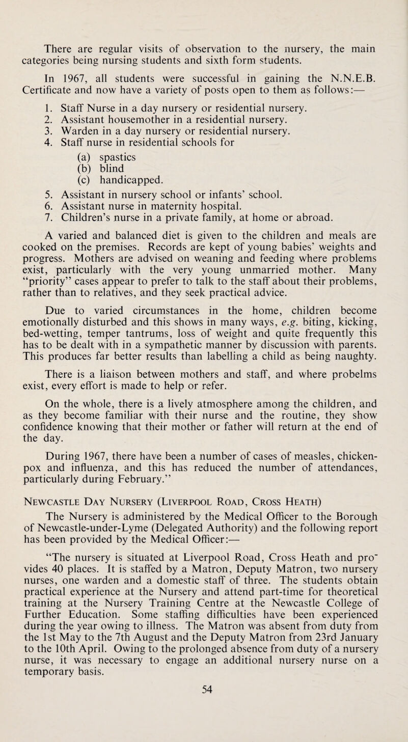 There are regular visits of observation to the nursery, the main categories being nursing students and sixth form students. In 1967, all students were successful in gaining the N.N.E.B. Certificate and now have a variety of posts open to them as follows:— 1. Staff Nurse in a day nursery or residential nursery. 2. Assistant housemother in a residential nursery. 3. Warden in a day nursery or residential nursery. 4. Staff nurse in residential schools for (a) spastics (b) blind (c) handicapped. 5. Assistant in nursery school or infants’ school. 6. Assistant nurse in maternity hospital. 7. Children’s nurse in a private family, at home or abroad. A varied and balanced diet is given to the children and meals are cooked on the premises. Records are kept of young babies’ weights and progress. Mothers are advised on weaning and feeding where problems exist, particularly with the very young unmarried mother. Many “priority” cases appear to prefer to talk to the staff about their problems, rather than to relatives, and they seek practical advice. Due to varied circumstances in the home, children become emotionally disturbed and this shows in many ways, e.g. biting, kicking, bed-wetting, temper tantrums, loss of weight and quite frequently this has to be dealt with in a sympathetic manner by discussion with parents. This produces far better results than labelling a child as being naughty. There is a liaison between mothers and staff, and where probelms exist, every effort is made to help or refer. On the whole, there is a lively atmosphere among the children, and as they become familiar with their nurse and the routine, they show confidence knowing that their mother or father will return at the end of the day. During 1967, there have been a number of cases of measles, chicken- pox and influenza, and this has reduced the number of attendances, particularly during February.” Newcastle Day Nursery (Liverpool Road, Cross Heath) The Nursery is administered by the Medical Officer to the Borough of Newcastle-under-Lyme (Delegated Authority) and the following report has been provided by the Medical Officer:— “The nursery is situated at Liverpool Road, Cross Heath and pro vides 40 places. It is staffed by a Matron, Deputy Matron, two nursery nurses, one warden and a domestic staff of three. The students obtain practical experience at the Nursery and attend part-time for theoretical training at the Nursery Training Centre at the Newcastle College of Further Education. Some staffing difficulties have been experienced during the year owing to illness. The Matron was absent from duty from the 1st May to the 7th August and the Deputy Matron from 23rd January to the 10th April. Owing to the prolonged absence from duty of a nursery nurse, it was necessary to engage an additional nursery nurse on a temporary basis.