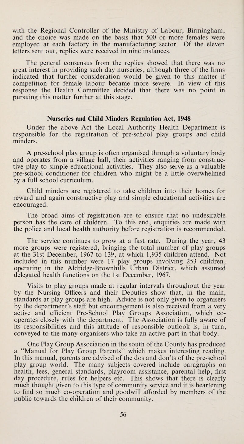 with the Regional Controller of the Ministry of Labour, Birmingham, and the choice was made on the basis that 500 or more females were employed at each factory in the manufacturing sector. Of the eleven letters sent out, replies were received in nine instances. The general consensus from the replies showed that there was no great interest in providing such day nurseries, although three of the firms indicated that further consideration would be given to this matter if competition for female labour became more severe. In view of this response the Health Committee decided that there was no point in pursuing this matter further at this stage. Nurseries and Child Minders Regulation Act, 1948 Under the above Act the Local Authority Health Department is responsible for the registration of pre-school play groups and child minders. A pre-school play group is often organised through a voluntary body and operates from a village hall, their activities ranging from construc¬ tive play to simple educational activities. They also serve as a valuable pre-school conditioner for children who might be a little overwhelmed by a full school curriculum. Child minders are registered to take children into their homes for reward and again constructive play and simple educational activities are encouraged. The broad aims of registration are to ensure that no undesirable person has the care of children. To this end, enquiries are made with the police and local health authority before registration is recommended. The service continues to grow at a fast rate. During the year, 43 more groups were registered, bringing the total number of play groups at the 31st December, 1967 to 139, at which 1,935 children attend. Not included in this number were 17 play groups involving 253 children, operating in the Aldridge-Brownhills Urban District, which assumed delegated health functions on the 1st December, 1967. Visits to play groups made at regular intervals throughout the year by the Nursing Officers and their Deputies show that, in the main, standards at play groups are high. Advice is not only given to organisers by the department’s staff but encouragement is also received from a very active and efficient Pre-School Play Groups Association, which co¬ operates closely with the department. The Association is fully aware of its responsibilities and this attitude of responsible outlook is, in turn, conveyed to the many organisers who take an active part in that body. One Play Group Association in the south of the County has produced a “Manual for Play Group Parents” which makes interesting reading. In this manual, parents are advised of the dos and don’ts of the pre-school play group world. The many subjects covered include paragraphs on health, fees, general standards, playroom assistance, parental help, first day procedure, rules for helpers etc. This shows that there is clearly much thought given to this type of community service and it is heartening to find so much co-operation and goodwill afforded by members of the public towards the children of their community.
