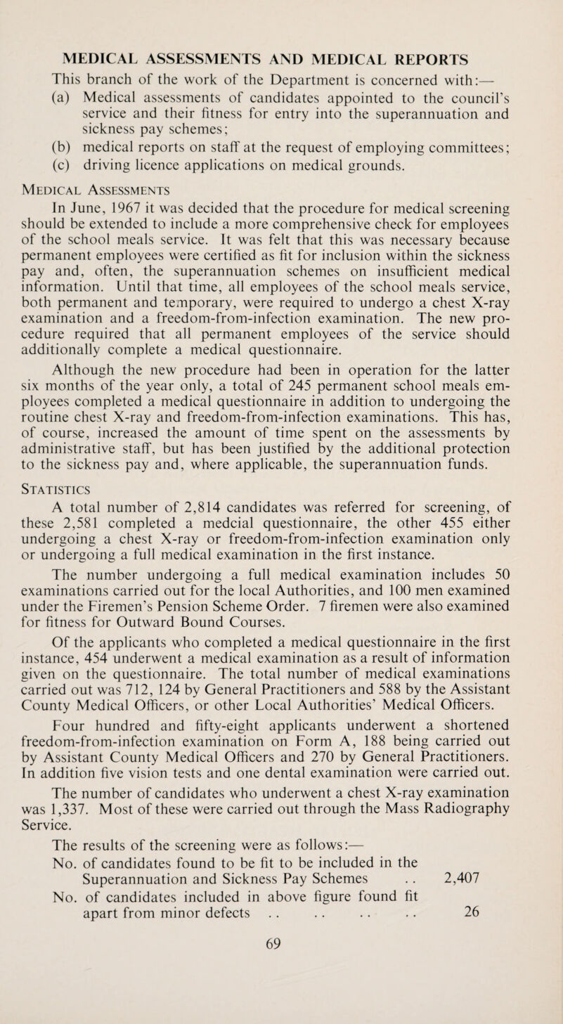MEDICAL ASSESSMENTS AND MEDICAL REPORTS This branch of the work of the Department is concerned with:— (a) Medical assessments of candidates appointed to the council’s service and their fitness for entry into the superannuation and sickness pay schemes; (b) medical reports on staff at the request of employing committees; (c) driving licence applications on medical grounds. Medical Assessments In June, 1967 it was decided that the procedure for medical screening should be extended to include a more comprehensive check for employees of the school meals service. It was felt that this was necessary because permanent employees were certified as fit for inclusion within the sickness pay and, often, the superannuation schemes on insufficient medical information. Until that time, all employees of the school meals service, both permanent and temporary, were required to undergo a chest X-ray examination and a freedom-from-infection examination. The new pro¬ cedure required that all permanent employees of the service should additionally complete a medical questionnaire. Although the new procedure had been in operation for the latter six months of the year only, a total of 245 permanent school meals em¬ ployees completed a medical questionnaire in addition to undergoing the routine chest X-ray and freedom-from-infection examinations. This has, of course, increased the amount of time spent on the assessments by administrative staff, but has been justified by the additional protection to the sickness pay and, where applicable, the superannuation funds. Statistics A total number of 2,814 candidates was referred for screening, of these 2,581 completed a medcial questionnaire, the other 455 either undergoing a chest X-ray or freedom-from-infection examination only or undergoing a full medical examination in the first instance. The number undergoing a full medical examination includes 50 examinations carried out for the local Authorities, and 100 men examined under the Firemen’s Pension Scheme Order. 7 firemen were also examined for fitness for Outward Bound Courses. Of the applicants who completed a medical questionnaire in the first instance, 454 underwent a medical examination as a result of information given on the questionnaire. The total number of medical examinations carried out was 712, 124 by General Practitioners and 588 by the Assistant County Medical Officers, or other Local Authorities’ Medical Officers. Four hundred and fifty-eight applicants underwent a shortened freedom-from-infection examination on Form A, 188 being carried out by Assistant County Medical Officers and 270 by General Practitioners. In addition five vision tests and one dental examination were carried out. The number of candidates who underwent a chest X-ray examination was 1,337. Most of these were carried out through the Mass Radiography Service. The results of the screening were as follows:— No. of candidates found to be fit to be included in the Superannuation and Sickness Pay Schemes .. 2,407 No. of candidates included in above figure found fit apart from minor defects .. .. . . . . 26