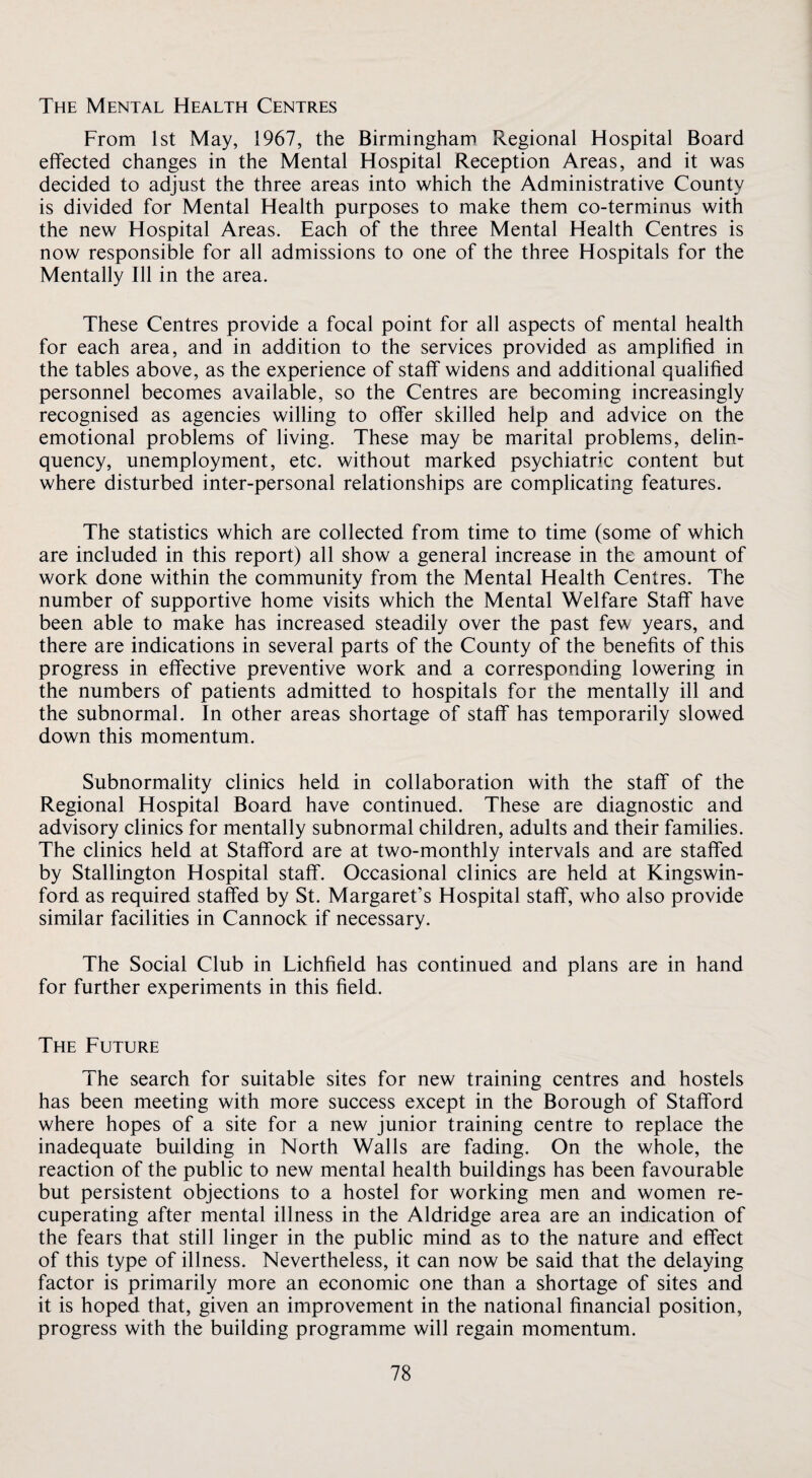 The Mental Health Centres From 1st May, 1967, the Birmingham Regional Hospital Board effected changes in the Mental Hospital Reception Areas, and it was decided to adjust the three areas into which the Administrative County is divided for Mental Health purposes to make them co-terminus with the new Hospital Areas. Each of the three Mental Health Centres is now responsible for all admissions to one of the three Hospitals for the Mentally Ill in the area. These Centres provide a focal point for all aspects of mental health for each area, and in addition to the services provided as amplified in the tables above, as the experience of staff widens and additional qualified personnel becomes available, so the Centres are becoming increasingly recognised as agencies willing to offer skilled help and advice on the emotional problems of living. These may be marital problems, delin¬ quency, unemployment, etc. without marked psychiatric content but where disturbed inter-personal relationships are complicating features. The statistics which are collected from time to time (some of which are included in this report) all show a general increase in the amount of work done within the community from the Mental Health Centres. The number of supportive home visits which the Mental Welfare Staff have been able to make has increased steadily over the past few years, and there are indications in several parts of the County of the benefits of this progress in effective preventive work and a corresponding lowering in the numbers of patients admitted to hospitals for the mentally ill and the subnormal. In other areas shortage of staff has temporarily slowed down this momentum. Subnormality clinics held in collaboration with the staff of the Regional Hospital Board have continued. These are diagnostic and advisory clinics for mentally subnormal children, adults and their families. The clinics held at Stafford are at two-monthly intervals and are staffed by Stallington Hospital staff. Occasional clinics are held at Kingswin- ford as required staffed by St. Margaret’s Hospital staff, who also provide similar facilities in Cannock if necessary. The Social Club in Lichfield has continued and plans are in hand for further experiments in this field. The Future The search for suitable sites for new training centres and hostels has been meeting with more success except in the Borough of Stafford where hopes of a site for a new junior training centre to replace the inadequate building in North Walls are fading. On the whole, the reaction of the public to new mental health buildings has been favourable but persistent objections to a hostel for working men and women re¬ cuperating after mental illness in the Aldridge area are an indication of the fears that still linger in the public mind as to the nature and effect of this type of illness. Nevertheless, it can now be said that the delaying factor is primarily more an economic one than a shortage of sites and it is hoped that, given an improvement in the national financial position, progress with the building programme will regain momentum.