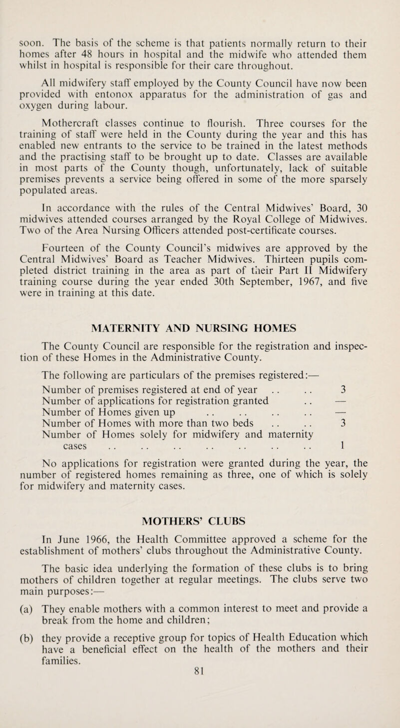 soon. The basis of the scheme is that patients normally return to their homes after 48 hours in hospital and the midwife who attended them whilst in hospital is responsible for their care throughout. All midwifery staff employed by the County Council have now been provided with entonox apparatus for the administration of gas and oxygen during labour. Mothercraft classes continue to flourish. Three courses for the training of staff were held in the County during the year and this has enabled new entrants to the service to be trained in the latest methods and the practising staff to be brought up to date. Classes are available in most parts of the County though, unfortunately, lack of suitable premises prevents a service being offered in some of the more sparsely populated areas. In accordance with the rules of the Central Midwives’ Board, 30 midwives attended courses arranged by the Royal College of Midwives. Two of the Area Nursing Officers attended post-certificate courses. Fourteen of the County Council’s midwives are approved by the Central Midwives’ Board as Teacher Midwives. Thirteen pupils com¬ pleted district training in the area as part of their Part II Midwifery training course during the year ended 30th September, 1967, and five were in training at this date. MATERNITY AND NURSING HOMES The County Council are responsible for the registration and inspec¬ tion of these Homes in the Administrative County. The following are particulars of the premises registered:— Number of premises registered at end of year .. .. 3 Number of applications for registration granted .. — Number of Homes given up .. .. .. .. — Number of Homes with more than two beds .. .. 3 Number of Homes solely for midwifery and maternity cases .. .. .. .. .. .. .. 1 No applications for registration were granted during the year, the number of registered homes remaining as three, one of which is solely for midwifery and maternity cases. MOTHERS’ CLUBS In June 1966, the Health Committee approved a scheme for the establishment of mothers’ clubs throughout the Administrative County. The basic idea underlying the formation of these clubs is to bring mothers of children together at regular meetings. The clubs serve two main purposes:— (a) They enable mothers with a common interest to meet and provide a break from the home and children; (b) they provide a receptive group for topics of Health Education which have a beneficial effect on the health of the mothers and their families.