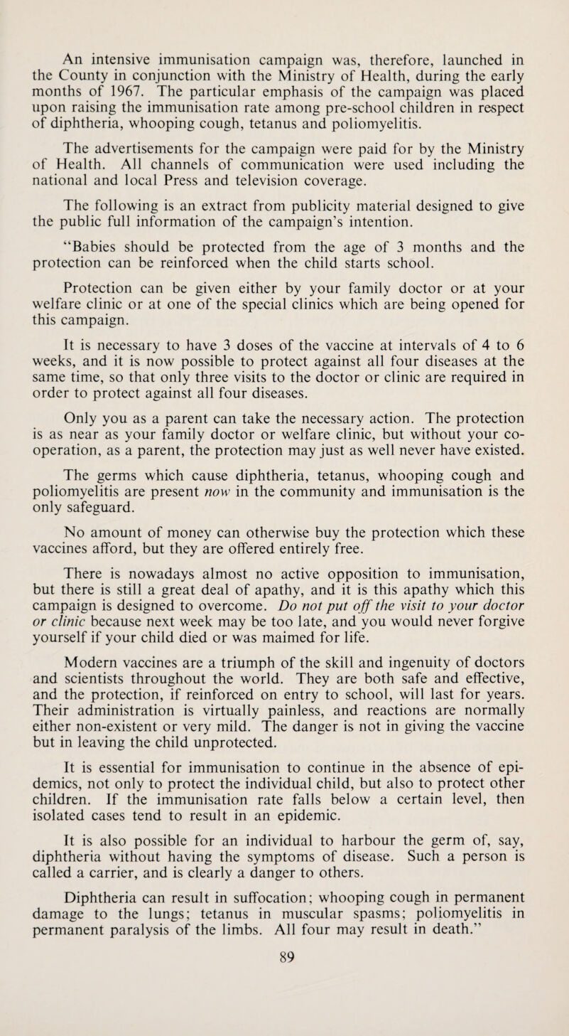 An intensive immunisation campaign was, therefore, launched in the County in conjunction with the Ministry of Health, during the early months of 1967. The particular emphasis of the campaign was placed upon raising the immunisation rate among pre-school children in respect of diphtheria, whooping cough, tetanus and poliomyelitis. The advertisements for the campaign were paid for by the Ministry of Health. All channels of communication were used including the national and local Press and television coverage. The following is an extract from publicity material designed to give the public full information of the campaign’s intention. “Babies should be protected from the age of 3 months and the protection can be reinforced when the child starts school. Protection can be given either by your family doctor or at your welfare clinic or at one of the special clinics which are being opened for this campaign. It is necessary to have 3 doses of the vaccine at intervals of 4 to 6 weeks, and it is now possible to protect against all four diseases at the same time, so that only three visits to the doctor or clinic are required in order to protect against all four diseases. Only you as a parent can take the necessary action. The protection is as near as your family doctor or welfare clinic, but without your co¬ operation, as a parent, the protection may just as well never have existed. The germs which cause diphtheria, tetanus, whooping cough and poliomyelitis are present now' in the community and immunisation is the only safeguard. No amount of money can otherwise buy the protection which these vaccines afford, but they are offered entirely free. There is nowadays almost no active opposition to immunisation, but there is still a great deal of apathy, and it is this apathy which this campaign is designed to overcome. Do not put off the visit to your doctor or clinic because next week may be too late, and you would never forgive yourself if your child died or was maimed for life. Modern vaccines are a triumph of the skill and ingenuity of doctors and scientists throughout the world. They are both safe and effective, and the protection, if reinforced on entry to school, will last for years. Their administration is virtually painless, and reactions are normally either non-existent or very mild. The danger is not in giving the vaccine but in leaving the child unprotected. It is essential for immunisation to continue in the absence of epi¬ demics, not only to protect the individual child, but also to protect other children. If the immunisation rate falls below a certain level, then isolated cases tend to result in an epidemic. It is also possible for an individual to harbour the germ of, say, diphtheria without having the symptoms of disease. Such a person is called a carrier, and is clearly a danger to others. Diphtheria can result in suffocation; whooping cough in permanent damage to the lungs; tetanus in muscular spasms; poliomyelitis in permanent paralysis of the limbs. All four may result in death.’’