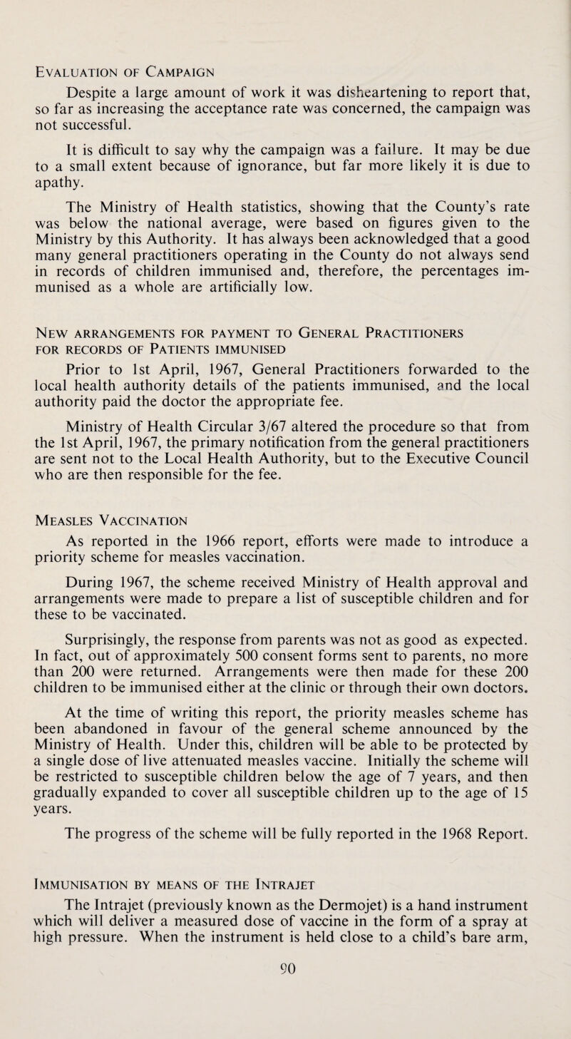 Evaluation of Campaign Despite a large amount of work it was disheartening to report that, so far as increasing the acceptance rate was concerned, the campaign was not successful. It is difficult to say why the campaign was a failure. It may be due to a small extent because of ignorance, but far more likely it is due to apathy. The Ministry of Health statistics, showing that the County’s rate was below the national average, were based on figures given to the Ministry by this Authority. It has always been acknowledged that a good many general practitioners operating in the County do not always send in records of children immunised and, therefore, the percentages im¬ munised as a whole are artificially low. New arrangements for payment to General Practitioners FOR RECORDS OF PATIENTS IMMUNISED Prior to 1st April, 1967, General Practitioners forwarded to the local health authority details of the patients immunised, and the local authority paid the doctor the appropriate fee. Ministry of Health Circular 3/67 altered the procedure so that from the 1st April, 1967, the primary notification from the general practitioners are sent not to the Local Health Authority, but to the Executive Council who are then responsible for the fee. Measles Vaccination As reported in the 1966 report, efforts were made to introduce a priority scheme for measles vaccination. During 1967, the scheme received Ministry of Health approval and arrangements were made to prepare a list of susceptible children and for these to be vaccinated. Surprisingly, the response from parents was not as good as expected. In fact, out of approximately 500 consent forms sent to parents, no more than 200 were returned. Arrangements were then made for these 200 children to be immunised either at the clinic or through their own doctors. At the time of writing this report, the priority measles scheme has been abandoned in favour of the general scheme announced by the Ministry of Health. Under this, children will be able to be protected by a single dose of live attenuated measles vaccine. Initially the scheme will be restricted to susceptible children below the age of 7 years, and then gradually expanded to cover all susceptible children up to the age of 15 years. The progress of the scheme will be fully reported in the 1968 Report. Immunisation by means of the Intrajet The Intrajet (previously known as the Dermojet) is a hand instrument which will deliver a measured dose of vaccine in the form of a spray at high pressure. When the instrument is held close to a child’s bare arm.