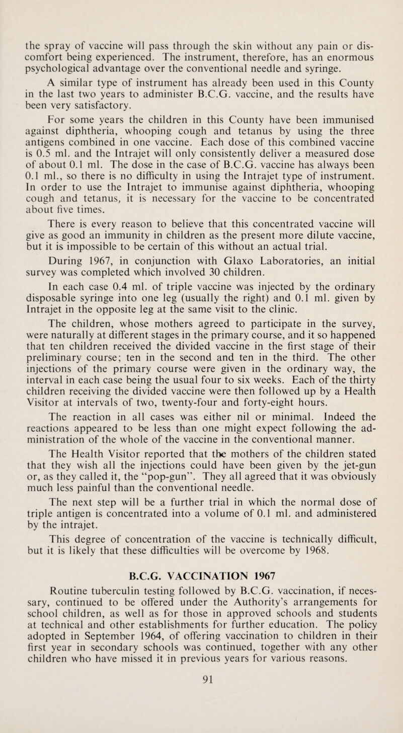 the spray of vaccine will pass through the skin without any pain or dis¬ comfort being experienced. The instrument, therefore, has an enormous psychological advantage over the conventional needle and syringe. A similar type of instrument has already been used in this County in the last two years to administer B.C.G. vaccine, and the results have been very satisfactory. For some years the children in this County have been immunised against diphtheria, whooping cough and tetanus by using the three antigens combined in one vaccine. Each dose of this combined vaccine is 0.5 ml. and the Intrajet will only consistently deliver a measured dose of about 0.1 ml. The dose in the case of B.C.G. vaccine has always been 0.1 ml., so there is no difficulty in using the Intrajet type of instrument. In order to use the Intrajet to immunise against diphtheria, whooping cough and tetanus, it is necessary for the vaccine to be concentrated about five times. There is every reason to believe that this concentrated vaccine will give as good an immunity in children as the present more dilute vaccine, but it is impossible to be certain of this without an actual trial. During 1967, in conjunction with Glaxo Laboratories, an initial survey was completed which involved 30 children. In each case 0.4 ml. of triple vaccine was injected by the ordinary disposable syringe into one leg (usually the right) and 0.1 ml. given by Intrajet in the opposite leg at the same visit to the clinic. The children, whose mothers agreed to participate in the survey, were naturally at different stages in the primary course, and it so happened that ten children received the divided vaccine in the first stage of their preliminary course; ten in the second and ten in the third. The other injections of the primary course were given in the ordinary way, the interval in each case being the usual four to six weeks. Each of the thirty children receiving the divided vaccine were then followed up by a Flealth Visitor at intervals of two, twenty-four and forty-eight hours. The reaction in all cases was either nil or minimal. Indeed the reactions appeared to be less than one might expect following the ad¬ ministration of the whole of the vaccine in the conventional manner. The Health Visitor reported that the mothers of the children stated that they wish all the injections could have been given by the jet-gun or, as they called it, the “pop-gun”. They all agreed that it was obviously much less painful than the conventional needle. The next step will be a further trial in which the normal dose of triple antigen is concentrated into a volume of 0.1 ml. and administered by the intrajet. This degree of concentration of the vaccine is technically difficult, but it is likely that these difficulties will be overcome by 1968. B.C.G. VACCINATION 1967 Routine tuberculin testing followed by B.C.G. vaccination, if neces¬ sary, continued to be offered under the Authority’s arrangements for school children, as well as for those in approved schools and students at technical and other establishments for further education. The policy adopted in September 1964, of offering vaccination to children in their first year in secondary schools was continued, together with any other children who have missed it in previous years for various reasons.