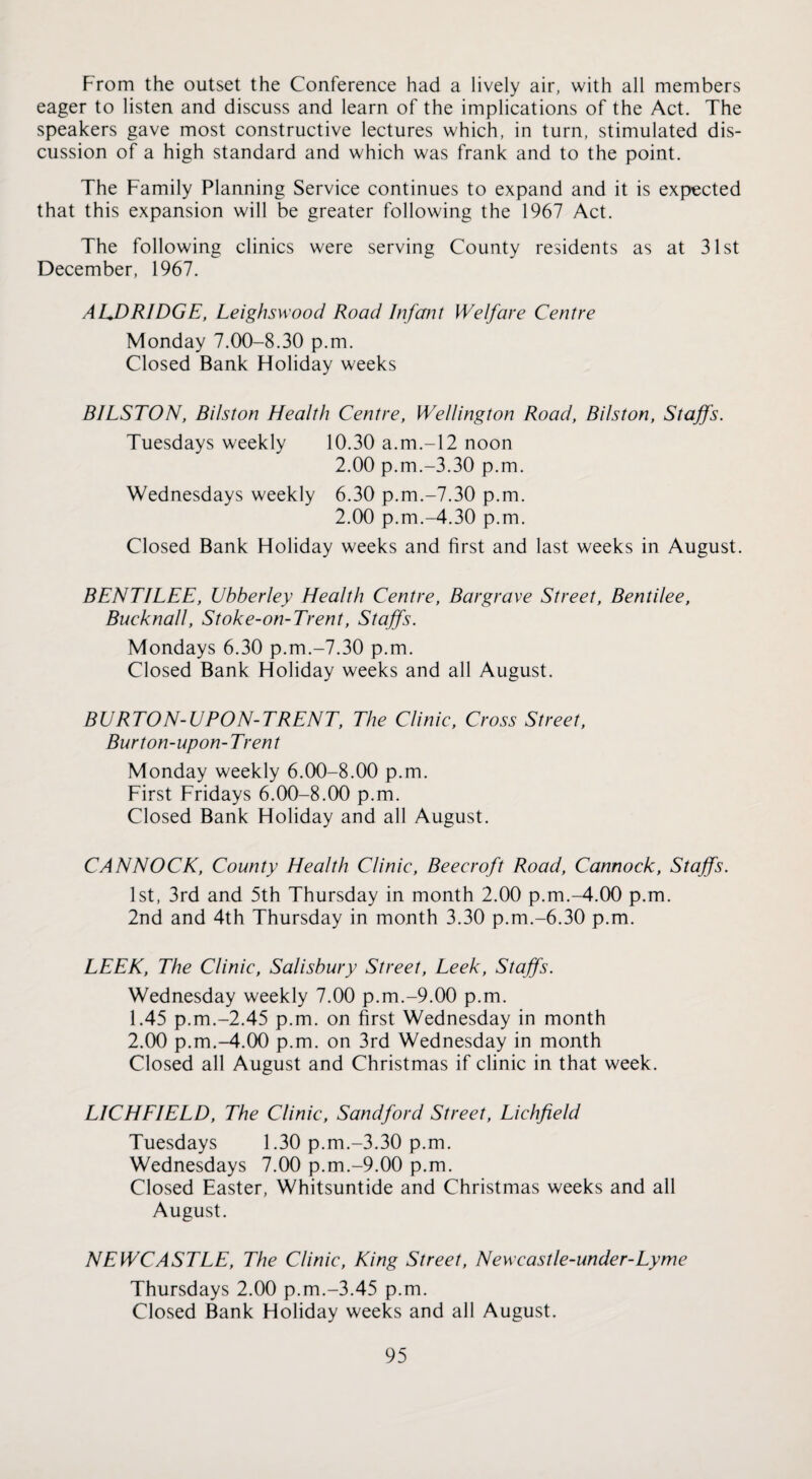 From the outset the Conference had a lively air, with all members eager to listen and discuss and learn of the implications of the Act. The speakers gave most constructive lectures which, in turn, stimulated dis¬ cussion of a high standard and which was frank and to the point. The Family Planning Service continues to expand and it is expected that this expansion will be greater following the 1967 Act. The following clinics were serving County residents as at 31st December, 1967. AUDRIDGE, Leighswood Road Infant Welfare Centre Monday 7.00-8.30 p.m. Closed Bank Holiday weeks BILSTON, Bilston Health Centre, Wellington Road, Bilston, Staffs. Tuesdays weekly 10.30 a.m.-12 noon 2.00 p.m.-3.30 p.m. Wednesdays weekly 6.30 p.m.-7.30 p.m. 2.00 p.m.-4.30 p.m. Closed Bank Holiday weeks and first and last weeks in August. BENTILEE, Ubberley Health Centre, Bargrave Street, Bentilee, Bucknall, Stoke-on-Trent, Staffs. Mondays 6.30 p.m.-7.30 p.m. Closed Bank Holiday weeks and all August. BURTON-UPON-TRENT, The Clinic, Cross Street, Burton-upon-Trent Monday weekly 6.00-8.00 p.m. First Fridays 6.00-8.00 p.m. Closed Bank Holiday and all August. CANNOCK, County Health Clinic, Beecroft Road, Cannock, Staffs. 1st, 3rd and 5th Thursday in month 2.00 p.m.-4.00 p.m. 2nd and 4th Thursday in month 3.30 p.m.-6.30 p.m. LEEK, The Clinic, Salisbury Street, Leek, Staffs. Wednesday weekly 7.00 p.m.-9.00 p.m. 1.45 p.m.-2.45 p.m. on first Wednesday in month 2.00 p.m.-4.00 p.m. on 3rd Wednesday in month Closed all August and Christmas if clinic in that week. LICHEIELD, The Clinic, Sand ford Street, Lichfield Tuesdays 1.30 p.m.-3.30 p.m. Wednesdays 7.00 p.m.-9.00 p.m. Closed Easter, Whitsuntide and Christmas weeks and all August. NEWCASTLE, The Clinic, King Street, Newcastle-under-Lyme Thursdays 2.00 p.m.-3.45 p.m. Closed Bank Holiday weeks and all August.