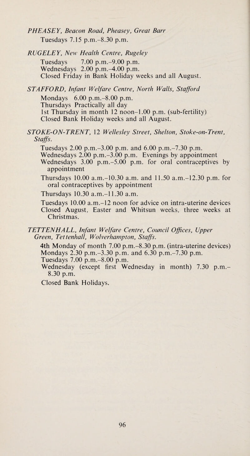 PHEASEY, Beacon Road, Pheasey, Great Barr Tuesdays 7.15 p.m.-8.30 p.m. RUGELEY, New Health Centre, Rugeley Tuesdays 7.00 p.m.-9.00 p.m. Wednesdays 2.00 p.m.-4.00 p.m. Closed Friday in Bank Holiday weeks and all August. STAEEORD, Infant Welfare Centre, North Walls, Stajford Mondays 6.00 p.m.-8.00 p.m. Thursdays Practically all day 1st Thursday in month 12 noon-1.00 p.m. (sub-fertility) Closed Bank Holiday weeks and all August. STOKE-ON-TRENT, 12 Wellesley Street, Shelton, Stoke-on-Trent, Staffs. Tuesdays 2.00 p.m.-3.00 p.m. and 6.00 p.m.-7.30 p.m. Wednesdays 2.00 p.m.-3.00 p.m. Evenings by appointment Wednesdays 3.00 p.m.-5.00 p.m. for oral contraceptives by appointment Thursdays 10.00 a.m.-10.30 a.m. and 11.50 a.m.-12.30 p.m. for oral contraceptives by appointment Thursdays 10.30 a.m.-11.30 a.m. Tuesdays 10.00 a.m.-12 noon for advice on intra-uterine devices Closed August, Easter and Whitsun weeks, three weeks at Christmas. TETTENHALL, Infant Welfare Centre, Council Offices, Upper Green, Tettenhall, Wolverhampton, Staffs. 4th Monday of month 7.00 p.m.-8.30 p.m. (intra-uterine devices) Mondays 2.30 p.m.-3.30 p.m. and 6.30 p.m.-7.30 p.m. Tuesdays 7.00 p.m.-8.00 p.m. Wednesday (except first Wednesday in month) 7.30 p.m.- 8.30 p.m. Closed Bank Holidays.