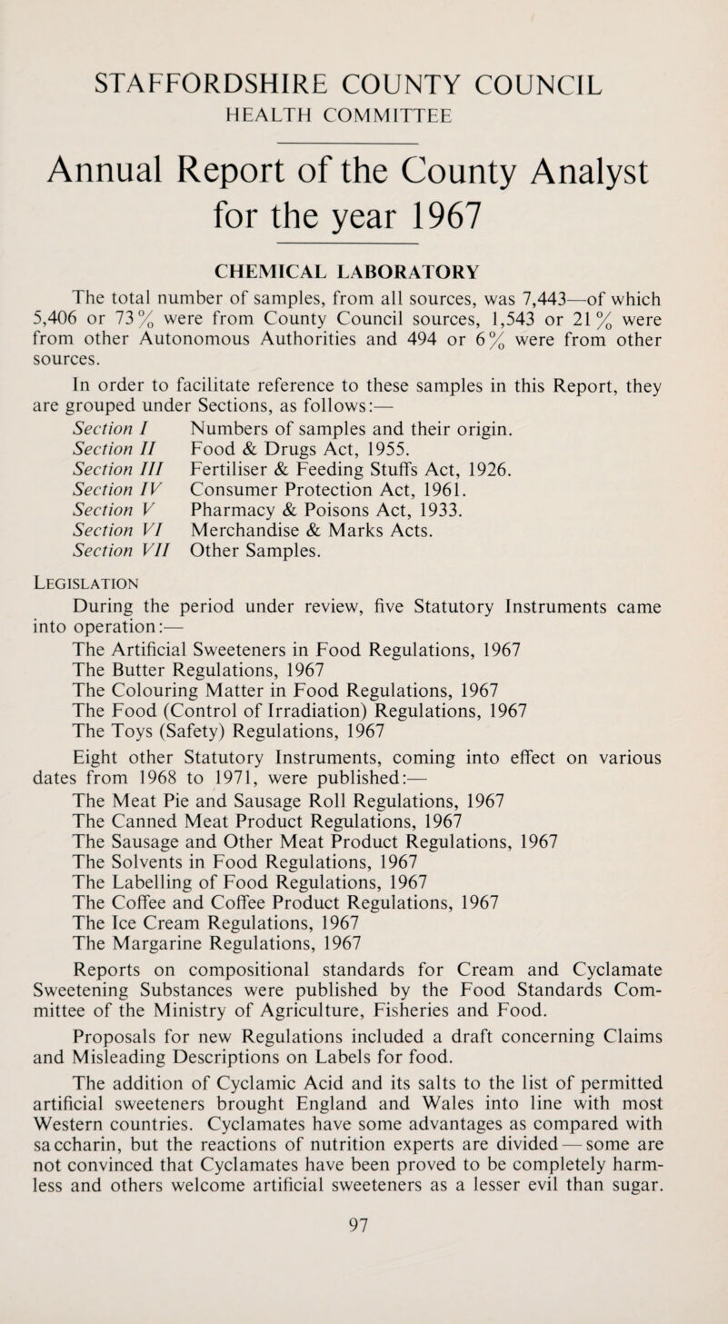 STAFFORDSHIRE COUNTY COUNCIL HEALTH COMMITTEE Annual Report of the County Analyst for the year 1967 CHEMICAL LABORATORY The total number of samples, from all sources, was 7,443—of which 5,406 or 73% were from County Council sources, 1,543 or 21% were from other Autonomous Authorities and 494 or 6% were from other sources. In order to facilitate reference to these samples in this Report, they are grouped under Sections, as follows:— Section I Section II Section III Section IV Section V Section VI Section VII Numbers of samples and their origin. Food & Drugs Act, 1955. Fertiliser & Feeding Stuffs Act, 1926. Consumer Protection Act, 1961. Pharmacy & Poisons Act, 1933. Merchandise & Marks Acts. Other Samples. Legislation During the period under review, five Statutory Instruments came into operation:— The Artificial Sweeteners in Food Regulations, 1967 The Butter Regulations, 1967 The Colouring Matter in Food Regulations, 1967 The Food (Control of Irradiation) Regulations, 1967 The Toys (Safety) Regulations, 1967 Eight other Statutory Instruments, coming into effect on various dates from 1968 to 1971, were published:— The Meat Pie and Sausage Roll Regulations, 1967 The Canned Meat Product Regulations, 1967 The Sausage and Other Meat Product Regulations, 1967 The Solvents in Food Regulations, 1967 The Labelling of Food Regulations, 1967 The Coffee and Coffee Product Regulations, 1967 The Ice Cream Regulations, 1967 The Margarine Regulations, 1967 Reports on compositional standards for Cream and Cyclamate Sweetening Substances were published by the Food Standards Com¬ mittee of the Ministry of Agriculture, Fisheries and Food. Proposals for new Regulations included a draft concerning Claims and Misleading Descriptions on Labels for food. The addition of Cyclamic Acid and its salts to the list of permitted artificial sweeteners brought England and Wales into line with most Western countries. Cyclamates have some advantages as compared with saccharin, but the reactions of nutrition experts are divided — some are not convinced that Cyclamates have been proved to be completely harm¬ less and others welcome artificial sweeteners as a lesser evil than sugar.