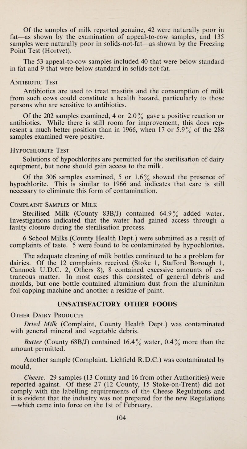 Of the samples of milk reported genuine, 42 were naturally poor in fat—as shown by the examination of appeal-to-cow samples, and 135 samples were naturally poor in solids-not-fat -as shown by the Freezing Point Test (Hortvet). The 53 appeal-to-cow samples included 40 that were below standard in fat and 9 that were below standard in solids-not-fat. Antibiotic Test Antibiotics are used to treat mastitis and the consumption of milk from such cows could constitute a health hazard, particularly to those persons who are sensitive to antibiotics. Of the 202 samples examined, 4 or 2.0% gave a positive reaction or antibiotics. While there is still room for improvement, this does rep¬ resent a much better position than in 1966, when 17 or 5.9% of the 288 samples examined were positive. Hypochlorite Test Solutions of hypochlorites are permitted for the sterilisation of dairy equipment, but none should gain access to the milk. Of the 306 samples examined, 5 or 1.6% showed the presence of hypochlorite. This is similar to 1966 and indicates that care is still necessary to eliminate this form of contamination. Complaint Samples of Milk Sterilised Milk (County 83B/J) contained 64.9% added water. Investigations indicated that the water had gained access through a faulty closure during the sterilisation process. 6 School Milks (County Health Dept.) were submitted as a result of complaints of taste. 5 were found to be contaminated by hypochlorites. The adequate cleaning of milk bottles continued to be a problem for dairies. Of the 12 complaints received (Stoke 1, Stafford Borough 1, Cannock U.D.C. 2, Others 8), 8 contained excessive amounts of ex¬ traneous matter. In most cases this consisted of general debris and moulds, but one bottle contained aluminium dust from the aluminium foil capping machine and another a residue of paint. UNSATISFACTORY OTHER FOODS Other Dairy Products Dried Milk (Complaint, County Health Dept.) was contaminated with general mineral and vegetable debris. Butter (County 68B/J) contained 16.4% water, 0.4% more than the amount permitted. Another sample (Complaint, Lichfield R.D.C.) was contaminated by mould. Cheese. 29 samples (13 County and 16 from other Authorities) were reported against. Of these 27 (12 County, 15 Stoke-on-Trent) did not comply with the labelling requirements of the Cheese Regulations and it is evident that the industry was not prepared for the new Regulations —which came into force on the 1st of February.