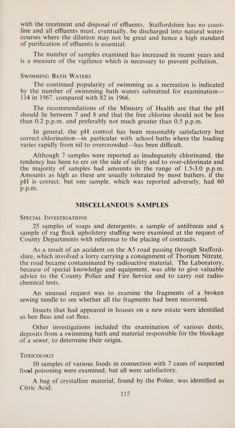 with the treatment and disposal of effluents. Staffordshire has no coast¬ line and all effluents must, eventually, be discharged into natural water¬ courses where the dilution may not be great and hence a high standard of purification of effluents is essential. The number of samples examined has increased in recent years and is a measure of the vigilance which is necessary to prevent pollution. Swimming Bath Waters The continued popularity of swimming as a recreation is indicated by the number of swimming bath waters submitted for examination— 114 in 1967, compared with 82 in 1966. The recommendations of the Ministry of Health are that the pH should lie between 7 and 8 and that the free chlorine should not be less than 0.2 p.p.m. and preferably not much greater than 0.5 p.p.m. In general, the pH control has been reasonably satisfactory but correct chlorination—in particular with school baths where the loading varies rapidly from nil to overcrowded—has been difficult. Although 7 samples were reported as inadequately chlorinated, the tendency has been to err on the side of safety and to over-chlorinate and the majority of samples had amounts in the range of 1.5-3.0 p.p.m. Amounts as high as these are usually tolerated by most bathers, if the pH is correct, but one sample, which was reported adversely, had 60 p.p.m. MISCELLANEOUS SAMPLES Special Investigations 25 samples of soaps and detergents, a sample of antifreeze and a sample of rag flock upholstery stuffing were examined at the request of County Departments with reference to the placing of contracts. As a result of an accident on the A5 road passing through Stafford¬ shire, which involved a lorry carrying a consignment of Thorium Nitrate, the road became contaminated by radioactive material. The Laboratory, because of special knowledge and equipment, was able to give valuable advice to the County Police and Fire Service and to carry out radio¬ chemical tests. An unusual request was to examine the fragments of a broken sewing needle to see whether all the fragments had been recovered. Insects that had appeared in houses on a new estate were identified as hen fleas and cat fleas. Other investigations included the examination of various dusts, deposits from a swimming bath and material responsible for the blockage of a sewer, to determine their origin. Toxicology 10 samples of various foods in connection with 7 cases of suspected food poisoning were examined, but all were satisfactory. A bag of crystalline material, found by the Police, was identified as Citric Acid.