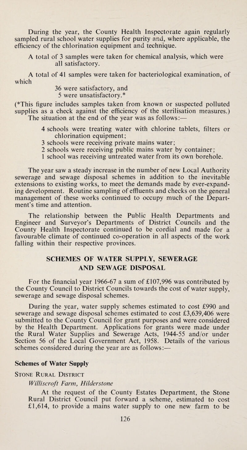 During the year, the County Health Inspectorate again regularly sampled rural school water supplies for purity and, where applicable, the efficiency of the chlorination equipment and technique. A total of 3 samples were taken for chemical analysis, which were all satisfactory. A total of 41 samples were taken for bacteriological examination, of which 36 were satisfactory, and 5 were unsatisfactory.* (*This figure includes samples taken from known or suspected polluted supplies as a check against the efficiency of the sterilisation measures.) The situation at the end of the year was as follows:— 4 schools were treating water with chlorine tablets, filters or chlorination equipment; 3 schools were receiving private mains water; 2 schools were receiving public mains water by container; 1 school was receiving untreated water from its own borehole. The year saw a steady increase in the number of new Local Authority sewerage and sewage disposal schemes in addition to the inevitable extensions to existing works, to meet the demands made by ever-expand¬ ing development. Routine sampling of effluents and checks on the general management of these works continued to occupy much of the Depart¬ ment’s time and attention. The relationship between the Public Health Departments and Engineer and Surveyor’s Departments of District Councils and the County Health Inspectorate continued to be cordial and made for a favourable climate of continued co-operation in all aspects of the work falling within their respective provinces. SCHEMES OF WATER SUPPLY, SEWERAGE AND SEWAGE DISPOSAL For the financial year 1966-67 a sum of £107,996 was contributed by the County Council to District Councils towards the cost of water supply, sewerage and sewage disposal schemes. During the year, water supply schemes estimated to cost £990 and sewerage and sewage disposal schemes estimated to cost £3,639,406 were submitted to the County Council for grant purposes and were considered by the Health Department. Applications for grants were made under the Rural Water Supplies and Sewerage Acts, 1944-55 and/or under Section 56 of the Local Government Act, 1958. Details of the various schemes considered during the year are as follows:— Schemes of Water Supply Stone Rural District Williscroft Farm, Hilderstone At the request of the County Estates Department, the Stone Rural District Council put forward a scheme, estimated to cost £1,614, to provide a mains water supply to one new farm to be