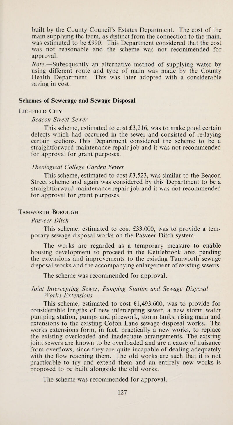 built by the County Council’s Estates Department. The cost of the main supplying the farm, as distinct from the connection to the main, was estimated to be £990. This Department considered that the cost was not reasonable and the scheme was not recommended for approval. Note.—Subsequently an alternative method of supplying water by using different route and type of main was made by the County Health Department. This was later adopted with a considerable saving in cost. Schemes of Sewerage and Sewage Disposal Lichfield City Beacon Street Sewer This scheme, estimated to cost £3,216, was to make good certain defects which had occurred in the sewer and consisted of re-laying certain sections. This Department considered the scheme to be a straightforward maintenance repair job and it was not recommended for approval for grant purposes. Theological College Garden Sewer This scheme, estimated to cost £3,523, was similar to the Beacon Street scheme and again was considered by this Department to be a straightforward maintenance repair job and it was not recommended for approval for grant purposes. Tamworth Borough Pasveer Ditch This scheme, estimated to cost £33,000, was to provide a tem¬ porary sewage disposal works on the Pasveer Ditch system. The works are regarded as a temporary measure to enable housing development to proceed in the Kettlebrook area pending the extensions and improvements to the existing Tamworth sewage disposal works and the accompanying enlargement of existing sewers. The scheme was recommended for approval. Joint Intercepting Sewer, Pumping Station and Sewage Disposal Works Extensions This scheme, estimated to cost £1,493,600, was to provide for considerable lengths of new intercepting sewer, a new storm water pumping station, pumps and pipework, storm tanks, rising main and extensions to the existing Coton Lane sewage disposal works. The works extensions form, in fact, practically a new works, to replace the existing overloaded and inadequate arrangements. The existing joint sewers are known to be overloaded and are a cause of nuisance from overflows, since they are quite incapable of dealing adequately with the flow reaching them. The old works are such that it is not practicable to try and extend them and an entirely new works is proposed to be built alongside the old works. The scheme was recommended for approval.