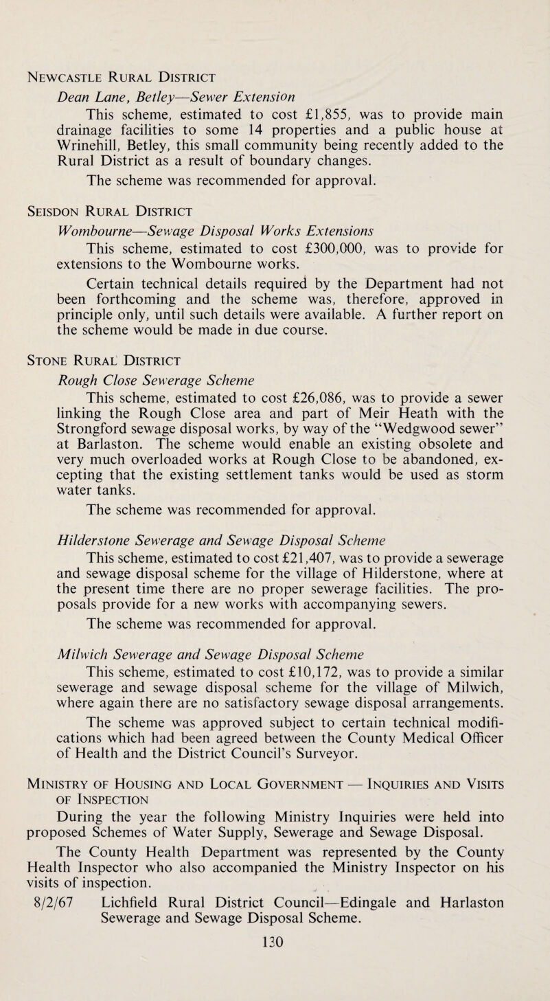 Newcastle Rural District Dean Lane, Betley—Sewer Extension This scheme, estimated to cost £1,855, was to provide main drainage facilities to some 14 properties and a public house at Wrinehill, Betley, this small community being recently added to the Rural District as a result of boundary changes. The scheme was recommended for approval. Seisdon Rural District Wombourne—Sewage Disposal Works Extensions This scheme, estimated to cost £300,000, was to provide for extensions to the Wombourne works. Certain technical details required by the Department had not been forthcoming and the scheme was, therefore, approved in principle only, until such details were available. A further report on the scheme would be made in due course. Stone Rural District Rough Close Sewerage Scheme This scheme, estimated to cost £26,086, was to provide a sewer linking the Rough Close area and part of Meir Heath with the Strongford sewage disposal works, by way of the “Wedgwood sewer” at Barlaston. The scheme would enable an existing obsolete and very much overloaded works at Rough Close to be abandoned, ex¬ cepting that the existing settlement tanks would be used as storm water tanks. The scheme was recommended for approval. Hilderstone Sewerage and Sewage Disposal Scheme This scheme, estimated to cost £21,407, was to provide a sewerage and sewage disposal scheme for the village of Hilderstone, where at the present time there are no proper sewerage facilities. The pro¬ posals provide for a new works with accompanying sewers. The scheme was recommended for approval. Milwich Sewerage and Sewage Disposal Scheme This scheme, estimated to cost £10,172, was to provide a similar sewerage and sewage disposal scheme for the village of Milwich, where again there are no satisfactory sewage disposal arrangements. The scheme was approved subject to certain technical modifi¬ cations which had been agreed between the County Medical Officer of Health and the District Council’s Surveyor. Ministry of Housing and Local Government — Inquiries and Visits OF Inspection During the year the following Ministry Inquiries were held into proposed Schemes of Water Supply, Sewerage and Sewage Disposal. The County Health Department was represented by the County Health Inspector who also accompanied the Ministry Inspector on his visits of inspection. 8/2/67 Lichfield Rural District Council—Edingale and Harlaston Sewerage and Sewage Disposal Scheme.
