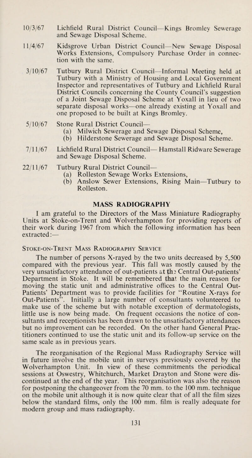 10/3/67 Lichfield Rural District Council—Kings Bromley Sewerage and Sewage Disposal Scheme. 11/4/67 Kidsgrove Urban District Council—New Sewage Disposal Works Extensions, Compulsory Purchase Order in connec¬ tion with the same. 3/10/67 Tutbury Rural District Council—Informal Meeting held at Tutbury with a Ministry of Housing and Local Government Inspector and representatives of Tutbury and Lichfield Rural District Councils concerning the County Council’s suggestion of a Joint Sewage Disposal Scheme at Yoxall in lieu of two separate disposal works—one already existing at Yoxall and one proposed to be built at Kings Bromley. 5/10/67 Stone Rural District Council— (a) Milwich Sewerage and Sewage Disposal Scheme, (b) Hilderstone Sewerage and Sewage Disposal Scheme. 7/11 /67 Lichfield Rural District Council— Hamstall Ridware Sewerage and Sewage Disposal Scheme. 22/11/67 Tutbury Rural District Council— (a) Rolleston Sewage Works Extensions, (b) Anslow Sewer Extensions, Rising Main—Tutbury to Rolleston. MASS RADIOGRAPHY I am grateful to the Directors of the Mass Miniature Radiography Units at Stoke-on-Trent and Wolverhampton for providing reports of their work during 1967 from which the following information has been extracted:— Stoke-on-Trent Mass Radiography Service The number of persons X-rayed by the two units decreased by 5,500 compared with the previous year. This fall was mostly caused by the very unsatisfactory attendance of out-patients at th^ Central Out-patients’ Department in Stoke. It will be remembered that the main reason for moving the static unit and administrative offices to the Central Out- Patients’ Department was to provide facilities for “Routine X-rays for Out-Patients”. Initially a large number of consultants volunteered to make use of the scheme but with notable exception of dermatologists, little use is now being made. On frequent occasions the notice of con¬ sultants and receptionists has been drawn to the unsatisfactory attendances but no improvement can be recorded. On the other hand General Prac¬ titioners continued to use the static unit and its follow-up service on the same scale as in previous years. The reorganisation of the Regional Mass Radiography Service will in future involve the mobile unit in surveys previously covered by the Wolverhampton Unit. In view of these commitments the periodical sessions at Oswestry, Whitchurch, Market Drayton and Stone were dis¬ continued at the end of the year. This reorganisation was also the reason for postponing the changeover from the 70 mm. to the 100 mm. technique on the mobile unit although it is now quite clear that of all the film sizes below the standard films, only the 100 mm. film is really adequate for modern group and mass radiography.