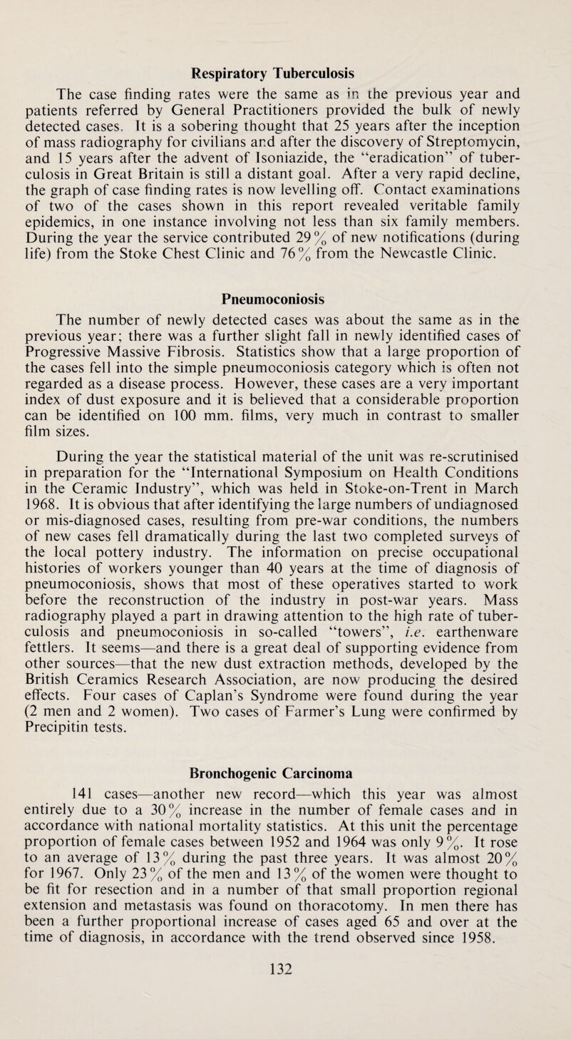 Respiratory Tuberculosis The case finding rates were the same as in the previous year and patients referred by General Practitioners provided the bulk of newly detected cases. It is a sobering thought that 25 years after the inception of mass radiography for civilians and after the discovery of Streptomycin, and 15 years after the advent of Isoniazide, the “eradication” of tuber¬ culosis in Great Britain is still a distant goal. After a very rapid decline, the graph of case finding rates is now levelling off. Contact examinations of two of the cases shown in this report revealed veritable family epidemics, in one instance involving not less than six family members. During the year the service contributed 29 % of new notifications (during life) from the Stoke Chest Clinic and 76% from the Newcastle Clinic. Pneumoconiosis The number of newly detected cases was about the same as in the previous year; there was a further slight fall in newly identified cases of Progressive Massive Fibrosis. Statistics show that a large proportion of the cases fell into the simple pneumoconiosis category which is often not regarded as a disease process. However, these cases are a very important index of dust exposure and it is believed that a considerable proportion can be identified on 100 mm. films, very much in contrast to smaller film sizes. During the year the statistical material of the unit was re-scrutinised in preparation for the “International Symposium on Health Conditions in the Ceramic Industry”, which was held in Stoke-on-Trent in March 1968. It is obvious that after identifying the large numbers of undiagnosed or mis-diagnosed cases, resulting from pre-war conditions, the numbers of new cases fell dramatically during the last two completed surveys of the local pottery industry. The information on precise occupational histories of workers younger than 40 years at the time of diagnosis of pneumoconiosis, shows that most of these operatives started to work before the reconstruction of the industry in post-war years. Mass radiography played a part in drawing attention to the high rate of tuber¬ culosis and pneumoconiosis in so-called “towers”, i.e. earthenware fettlers. It seems—and there is a great deal of supporting evidence from other sources—that the new dust extraction methods, developed by the British Ceramics Research Association, are now producing the desired effects. Four cases of Caplan’s Syndrome were found during the year (2 men and 2 women). Two cases of Farmer’s Lung were confirmed by Precipitin tests. Bronchogenic Carcinoma 141 cases—another new record—which this year was almost entirely due to a 30% increase in the number of female cases and in accordance with national mortality statistics. At this unit the percentage proportion of female cases between 1952 and 1964 was only 9%. It rose to an average of 13% during the past three years. It was almost 20% for 1967. Only 23 % of the men and 13 % of the women were thought to be fit for resection and in a number of that small proportion regional extension and metastasis was found on thoracotomy. In men there has been a further proportional increase of cases aged 65 and over at the time of diagnosis, in accordance with the trend observed since 1958.