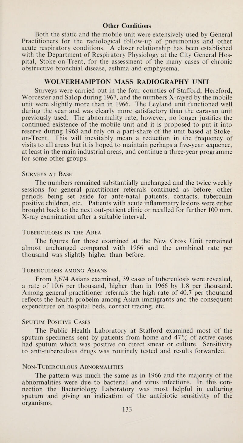Other Conditions Both the static and the mobile unit were extensively used by General Practitioners for the radiological follow-up of pneumonias and other acute respiratory conditions. A closer relationship has been established with the Department of Respiratory Physiology at the City General Hos¬ pital, Stoke-on-Trent, for the assessment of the many cases of chronic obstructive bronchial disease, asthma and emphysema. WOLVERHAMPTON MASS RADIOGRAPHY UNIT Surveys were carried out in the four counties of Stafford, Hereford, Worcester and Salop during 1967, and the numbers X-rayed by the mobile unit were slightly more than in 1966. The Leyland unit functioned well during the year and was clearly more satisfactory than the caravan unit previously used. The abnormality rate, however, no longer justifies the continued existence of the mobile unit and it is proposed to put it into reserve during 1968 and rely on a part-share of the unit based at Stoke- on-Trent. This will inevitably mean a reduction in the frequency of visits to all areas but it is hoped to maintain perhaps a five-year sequence, at least in the main industrial areas, and continue a three-year programme for some other groups. Surveys at Base The numbers remained substantially unchanged and the twice weekly sessions for general practitioner referrals continued as before, other periods being set aside for ante-natal patients, contacts, tuberculin positive children, etc. Patients with acute inflammatry lesions were either brought back to the next out-patient clinic or recalled for further 100 mm. X-ray examination after a suitable interval. Tuberculosis in the Area The figures for those examined at the New Cross Unit remained almost unchanged compared with 1966 and the combined rate per thousand was slightly higher than before. Tuberculosis among Asians From 3,674 Asians examined, 39 cases of tuberculosis were revealed, a rate of 10.6 per thousand, higher than in 1966 by 1.8 per thousand. Among general practitioner referrals the high rate of 40.7 per thousand reflects the health probelm among Asian immigrants and the consequent expenditure on hospital beds, contact tracing, etc. Sputum Positive Cases The Public Health Laboratory at Stafford examined most of th^e sputum specimens sent by patients from home and 47 % of active cases had sputum which was positive on direct smear or culture. Sensitivity to anti-tuberculous drugs was routinely tested and results forwarded. Non-Tuberculous Abnormalities The pattern was much the same as in 1966 and the majority of the abnormalities were due to bacterial and virus infections. In this con¬ nection the Bacteriology Laboratory was most helpful in culturing sputum and giving an indication of the antibiotic sensitivity of the organisms.