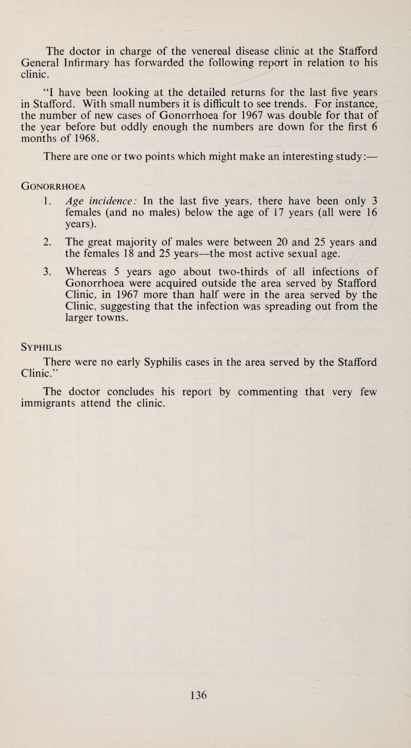 The doctor in charge of the venereal disease clinic at the Stafford General Infirmary has forwarded the following report in relation to his clinic. “I have been looking at the detailed returns for the last five years in Stafford. With small numbers it is difficult to see trends. For instance, the number of new cases of Gonorrhoea for 1967 was double for that of the year before but oddly enough the numbers are down for the first 6 months of 1968. There are one or two points which might make an interesting study:— Gonorrhoea 1. Age incidence: In the last five years, there have been only 3 females (and no males) below the age of 17 years (all were 16 years). 2. The great majority of males were between 20 and 25 years and the females 18 and 25 years—the most active sexual age. 3. Whereas 5 years ago about two-thirds of all infections of Gonorrhoea were acquired outside the area served by Stafford Clinic, in 1967 more than half were in the area served by the Clinic, suggesting that the infection was spreading out from the larger towns. Syphilis There were no early Syphilis cases in the area served by the Stafford Clinic.” The doctor concludes his report by commenting that very few immigrants attend the clinic.