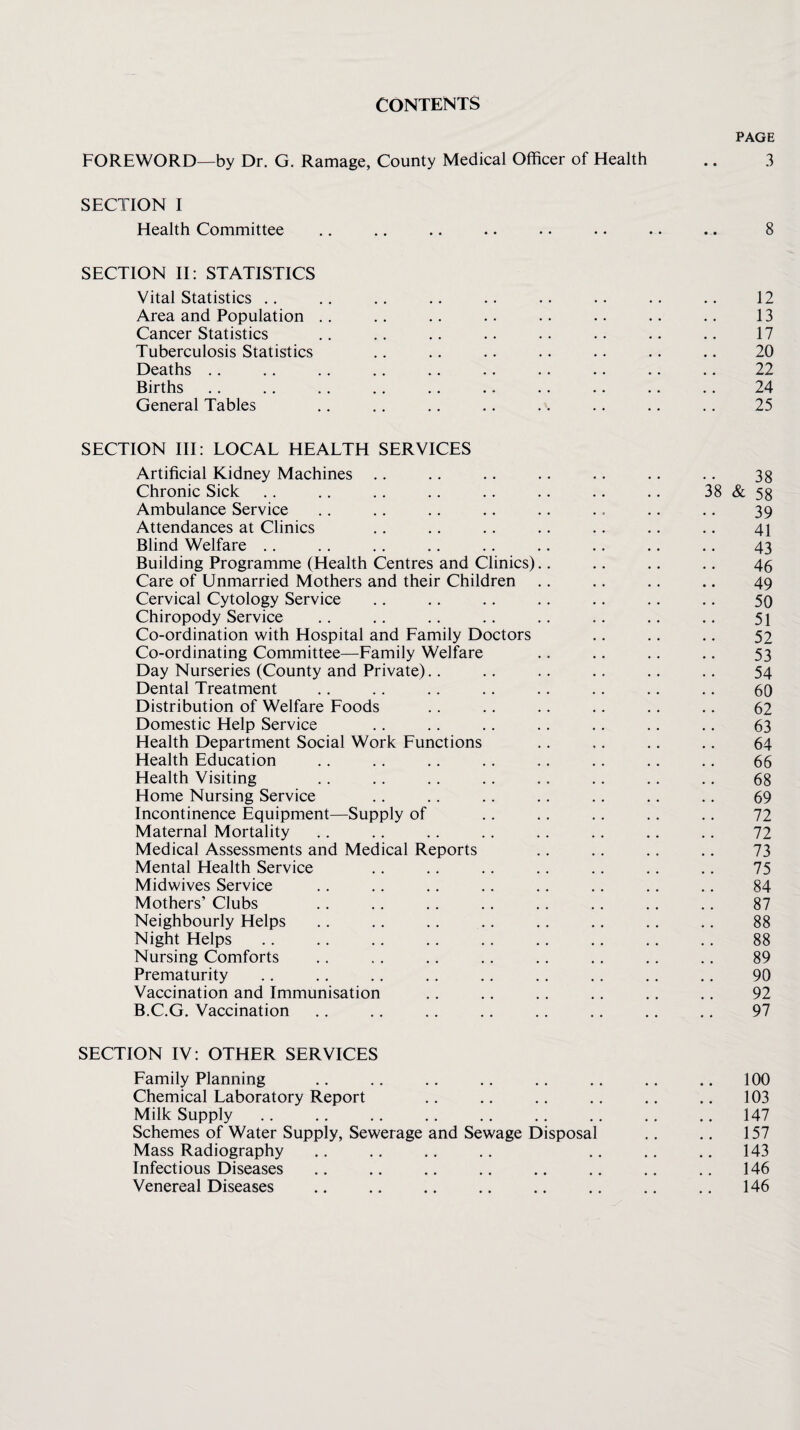 CONTENTS PAGE FOREWORD—by Dr. G. Ramage, County Medical Officer of Health .. 3 SECTION I Health Committee .. ,. .. .. .. .. .. .. 8 SECTION II: STATISTICS Vital Statistics ., ,. ., .. .. .. .. .. .. 12 Area and Population .. ,. .. .. .. .. .. .. 13 Cancer Statistics .. .. .. .. .. . • .. .. 17 Tuberculosis Statistics .. .. .. .. .. .. .. 20 Deaths ,. .. .. .. .. .. .. .. .. .. 22 Births. 24 General Tables .. .. .. .. .. .. .. .. 25 SECTION III: LOCAL HEALTH SERVICES Artificial Kidney Machines .. .. .. .. .. .. .. 38 Chronic Sick .. .. .. .. .. .. .. .. 38 & 58 Ambulance Service .. .. .. .. .. .. .. .. 39 Attendances at Clinics .. .. .. .. .. .. .. 41 Blind Welfare .. .. .. .. .. .. .. .. .. 43 Building Programme (Health Centres and Clinics).. .. .. .. 45 Care of Unmarried Mothers and their Children ., .. ., .. 49 Cervical Cytology Service .. .. .. .. .. .. .. 50 Chiropody Service .. .. .. .. .. .. .. .. 51 Co-ordination with Hospital and Family Doctors .. .. ., 52 Co-ordinating Committee—Family Welfare .. .. .. .. 53 Day Nurseries (County and Private).. .. .. .. .. .. 54 Dental Treatment .. .. .. .. .. .. .. .. 60 Distribution of Welfare Foods .. .. .. .. .. .. 62 Domestic Help Service .. .. .. .. .. .. .. 63 Health Department Social Work Functions .. ,. .. .. 64 Health Education .. .. .. .. .. .. .. .. 66 Health Visiting .. .. .. .. ,. .. .. .. 68 Home Nursing Service .. .. .. .. .. .. .. 69 Incontinence Equipment—Supply of .. .. .. .. .. 72 Maternal Mortality .. .. .. .. .. .. .. .. 72 Medical Assessments and Medical Reports .. .. ,. .. 73 Mental Health Service .. .. .. .. .. .. .. 75 Midwives Service .. .. .. .. .. .. .. .. 84 Mothers’ Clubs .. .. .. .. . . .. .. .. 87 Neighbourly Helps .. .. .. .. .. .. .. .. 88 Night Helps .. .. .. .. .. .. .. .. .. 88 Nursing Comforts .. . . .. .. .. .. ,. .. 89 Prematurity .. .. .. .. .. .. ., .. .. 90 Vaccination and Immunisation ., ., .. .. .. ., 92 B.C.G. Vaccination .. .. .. .. .. .. ,. .. 97 SECTION IV: OTHER SERVICES Family Planning .. .. .. .. .. ,. .. .. 100 Chemical Laboratory Report .. ., .. .. ,. .. 103 Milk Supply .. .. .. .. .. .. .. .. .. 147 Schemes of Water Supply, Sewerage and Sewage Disposal .. .. 157 Mass Radiography .. ., .. .. .. .. .. 143 Infectious Diseases ., .. .. .. .. .. .. ., 146 Venereal Diseases . .. .. .. .. 146