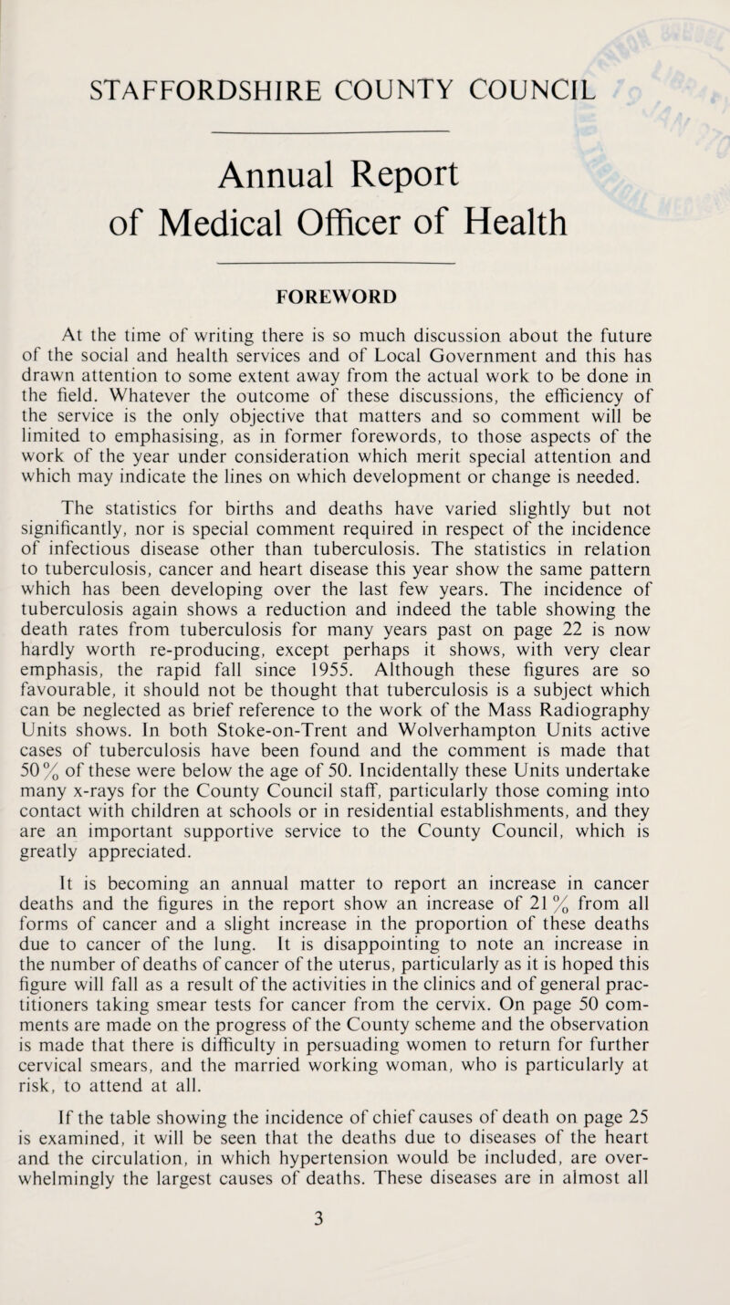 Annual Report of Medical Officer of Health FOREWORD At the time of writing there is so much discussion about the future of the social and health services and of Local Government and this has drawn attention to some extent away from the actual work to be done in the field. Whatever the outcome of these discussions, the efficiency of the service is the only objective that matters and so comment will be limited to emphasising, as in former forewords, to those aspects of the work of the year under consideration which merit special attention and which may indicate the lines on which development or change is needed. The statistics for births and deaths have varied slightly but not significantly, nor is special comment required in respect of the incidence of infectious disease other than tuberculosis. The statistics in relation to tuberculosis, cancer and heart disease this year show the same pattern which has been developing over the last few years. The incidence of tuberculosis again shows a reduction and indeed the table showing the death rates from tuberculosis for many years past on page 22 is now hardly worth re-producing, except perhaps it shows, with very clear emphasis, the rapid fall since 1955. Although these figures are so favourable, it should not be thought that tuberculosis is a subject which can be neglected as brief reference to the work of the Mass Radiography Units shows. In both Stoke-on-Trent and Wolverhampton Units active cases of tuberculosis have been found and the comment is made that 50% of these were below the age of 50. Incidentally these Units undertake many x-rays for the County Council staff, particularly those coming into contact with children at schools or in residential establishments, and they are an important supportive service to the County Council, which is greatly appreciated. It is becoming an annual matter to report an increase in cancer deaths and the figures in the report show an increase of 21 % from all forms of cancer and a slight increase in the proportion of these deaths due to cancer of the lung. It is disappointing to note an increase in the number of deaths of cancer of the uterus, particularly as it is hoped this figure will fall as a result of the activities in the clinics and of general prac¬ titioners taking smear tests for cancer from the cervix. On page 50 com¬ ments are made on the progress of the County scheme and the observation is made that there is difficulty in persuading women to return for further cervical smears, and the married working woman, who is particularly at risk, to attend at all. If the table showing the incidence of chief causes of death on page 25 is examined, it will be seen that the deaths due to diseases of the heart and the circulation, in which hypertension would be included, are over¬ whelmingly the largest causes of deaths. These diseases are in almost all