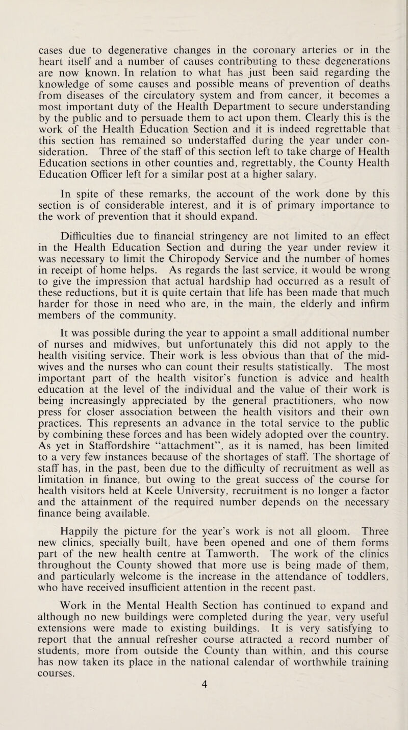 cases due to degenerative changes in the coronary arteries or in the heart itself and a number of causes contributing to these degenerations are now known. In relation to what hus just been said regarding the knowledge of some causes and possible means of prevention of deaths from diseases of the circulatory system and from cancer, it becomes a most important duty of the Health Department to secure understanding by the public and to persuade them to act upon them. Clearly this is the work of the Health Education Section and it is indeed regrettable that this section has remained so understaffed daring the year under con¬ sideration. Three of the staff of this section left to take charge of Health Education sections in other counties and, regrettably, the County Health Education Officer left for a similar post at a higher salary. In spite of these remarks, the account of the work done by this section is of considerable interest, and it is of primary importance to the work of prevention that it should expand. Difficulties due to financial stringency are not limited to an effect in the Health Education Section and during the year under review it was necessary to limit the Chiropody Service and the number of homes in receipt of home helps. As regards the last service, it would be wrong to give the impression that actual hardship had occurred as a result of these reductions, but it is quite certain that life has been made that much harder for those in need who are, in the main, the elderly and infirm members of the community. It was possible during the year to appoint a small additional number of nurses and midwives, but unfortunately this did not apply to the health visiting service. Their work is less obvious than that of the mid¬ wives and the nurses who can count their results statistically. The most important part of the health visitor’s function is advice and health education at the level of the individual and the value of their work is being increasingly appreciated by the general practitioners, who now press for closer association between the health visitors and their own practices. This represents an advance in the total service to the public by combining these forces and has been widely adopted over the country. As yet in Staffordshire “attachment”, as it is named, has been limited to a very few instances because of the shortages of staff. The shortage of staff has, in the past, been due to the difficulty of recruitment as well as limitation in finance, but owing to the great success of the course for health visitors held at Keele University, recruitment is no longer a factor and the attainment of the required number depends on the necessary finance being available. Happily the picture for the year’s work is not all gloom. Three new clinics, specially built, have been opened and one of them forms part of the new health centre at Tamworth. The work of the clinics throughout the County showed that more use is being made of them, and particularly welcome is the increase in the attendance of toddlers, who have received insufficient attention in the recent past. Work in the Mental Health Section has continued to expand and although no new buildings were completed during the year, very useful extensions were made to existing buildings. It is very satisfying to report that the annual refresher course attracted a record number of students, more from outside the County than within, and this course has now taken its place in the national calendar of worthwhile training courses.