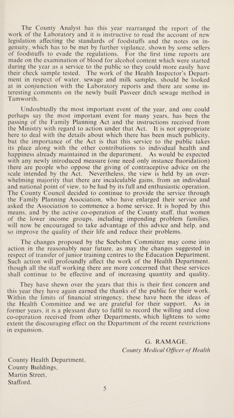 The County Analyst has this year rearranged the report of the work of the Laboratory and it is instructive to read the account of new legislation affecting the standards of foodstuffs and the notes on in¬ genuity, which has to be met by further vigilance, shown by some sellers of foodstuffs to evade the regulations. For the first time reports are made on the examination of blood for alcohol content which were started during the year as a service to the public so they could more easily have their check sample tested. The work of the Flealth Inspector’s Depart¬ ment in respect of water, sewage and milk samples, should be looked at in conjunction with the Laboratory reports and there are some in¬ teresting comments on the newly built Pasveer ditch sewage method in Tamworth. Undoubtedly the most important event of the year, and one could perhaps say the most important event for many years, has been the passing of the Family Planning Act and the instructions received from the Ministry with regard to action under that Act. It is not appropriate here to deal with the details about which there has been much publicity, but the importance of the Act is that this service to the public takes its place along with the other contributions to individual health and happiness already maintained in the department. As would be expected with any newly introduced measure (one need only instance fluoridation) there are people who oppose the giving of contraceptive advice on the scale intended by the Act. Nevertheless, the view is held by an over¬ whelming majority that there are incalculable gains, from an individual and national point of view, to be had by its full and enthusiastic operation. The County Council decided to continue to provide the service through the Family Planning Association, who have enlarged their service and asked the Association to commence a home service. It is hoped by this means, and by the active co-operation of the County staff, that women of the lower income groups, including impending problem families, will now be encouraged to take advantage of this advice and help, and so improve the quality of their life and reduce their problems. The changes proposed by the Seebohm Committee may come into action in the reasonably near future, as may the changes suggested in respect of transfer of junior training centres to the Education Department. Such action will profoundly affect the work of the Flealth Department, though all the staff working there are more concerned that these services shall continue to be effective and of increasing quantity and quality. They have shewn over the years that this is their first concern and this year they have again earned the thanks of the public for their work. Within the limits of financial stringency, these have been the ideas of the Health Committee and we are grateful for their support. As in former years, it is a pleasant duty to fulfil to record the willing and close co-operation received from other Departments, which lightens to some extent the discouraging effect on the Department of the recent restrictions in expansion. G. RAMAGE, County Medical Ojficer of Health County Health Department, County Buildings, Martin Street, Stafford.