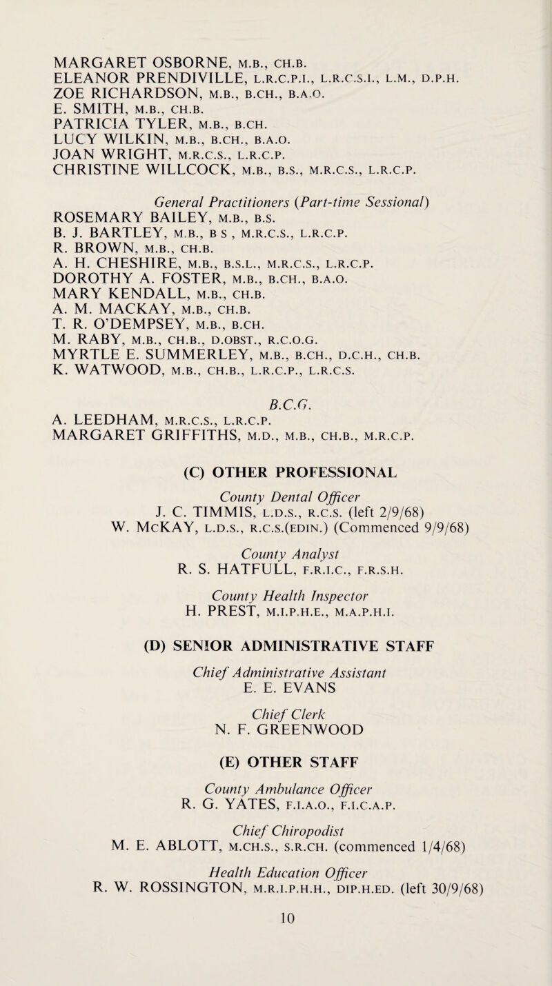 MARGARET OSBORNE, m.b., ch.b. ELEANOR PRENDIVILLE, l.r.c.p.l, l.r.c.s.i., l.m., d.p.h. ZOE RICELARDSON, m.b., b.ch., b.a.o. E. SMITH, M.B., CH.B. PATRICIA TYLER, m.b., b.ch. LUCY WILKIN, M.B., B.CH., b.a.o. JOAN WRIGHT, m.r.c.s., l.r.c.p. CHRISTINE WILLCOCK, m.b., b.s., m.r.c.s., l.r.c.p. General Practitioners {Part-time Sessional) ROSEMARY BAILEY, m.b., b.s. B. J. BARTLEY, m.b., b s , m.r.c.s., l.r.c.p. R. BROWN, M.B., CH.B. A. H. CHESHIRE, m.b., b.s.l., m.r.c.s., l.r.c.p. DOROTHY A. EOSTER, m.b., b.ch., b.a.o. MARY KENDALL, m.b., ch.b. A. M. MACKAY, m.b., ch.b. T. R. O’DEMPSEY, m.b., b.ch. M. RABY, M.B., CH.B., D.OBST., R.C.O.G. MYRTLE E. SUMMERLEY, m.b., b.ch., d.c.h., ch.b. K. WATWOOD, M.B., CH.B., L.R.C.P., L.R.C.S. B.C.G. A. LEEDHAM, m.r.c.s., l.r.c.p. MARGARET GRIFFITHS, m.d., m.b., ch.b., m.r.c.p. (C) OTHER PROFESSIONAL County Dental Officer J. C. TIMMIS, L.D.S., R.c.s. (left 2/9/68) W. McKAY, L.D.S., r.c.s.(edin.) (Commenced 9/9/68) County Analyst R. S. HATFULL, f.r.i.c., f.r.s.h. County Health Inspector H. PREST, M.I.P.H.F., M.A.P.H.I. (D) SENIOR ADMINISTRATIVE STAFF Chief Administrative Assistant E. E. EVANS Chief Clerk N. F. GREENWOOD (E) OTHER STAFF County Ambulance Officer R. G. YATES, F.i.A.o., f.i.c.a.p. Chief Chiropodist M. E. ABLOTT, m.ch.s., s.r.ch. (commenced 1/4/68) Health Education Officer R. W. ROSSINGTON, m.r.i.p.h.h., dip.h.fd. (left 30/9/68)