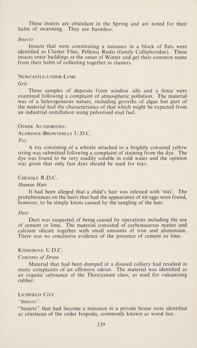 These insects are abundant in the Spring and are noted for their habit of swarming. They are harmless. Insects Insects that were constituting a nuisance in a block of flats were identified as Cluster Flies, Pellenia Rudis (family Calliphoridae). These insects enter buildings at the onset of Winter and get their common name from their habit of collecting together in clusters. Newcastle-under-Lyme Grit Three samples of deposits from window sills and a fence were examined following a complaint of atmospheric pollution. The material was of a heterogeneous nature, including growths of algae but part of the material had the characteristics of that which might be expected from an industrial installation using pulverised coal fuel. Other Authorities: Aldridge-Brownhills U.D.C. Toy A toy consisting of a whistle attached to a brightly coloured yellow string was submitted following a complaint of staining from the dye. The dye was found to be very readily soluble in cold water and the opinion was given that only fast dyes should be used for toys. Cheadee R.D.C. Human Hair It had been alleged that a child’s hair was infested with ‘nits’. The protuberances on the hairs that had the appearance of nit eggs were found, however, to be simply knots caused by the tangling of the hair. Dust Dust was suspected of being caused by operations including the use of cement or lime. The material consisted of carbonaceous matter and calcium silicate together with small amounts of iron and aluminium. There was no conclusive evidence of the presence of cement or lime. Kidsgrove U.D.C. Contents of Drum Material that had been dumped at a disused colliery had resulted in many complaints of an offensive odour. The material was identified as an organic substance of the Thiocyanate class, as used for vulcanising rubber. Licheield City “Insects” “Insects” that had become a nuisance in a private house were identihed as Crustacea of the order Isopoda, commonly known as wood lice.