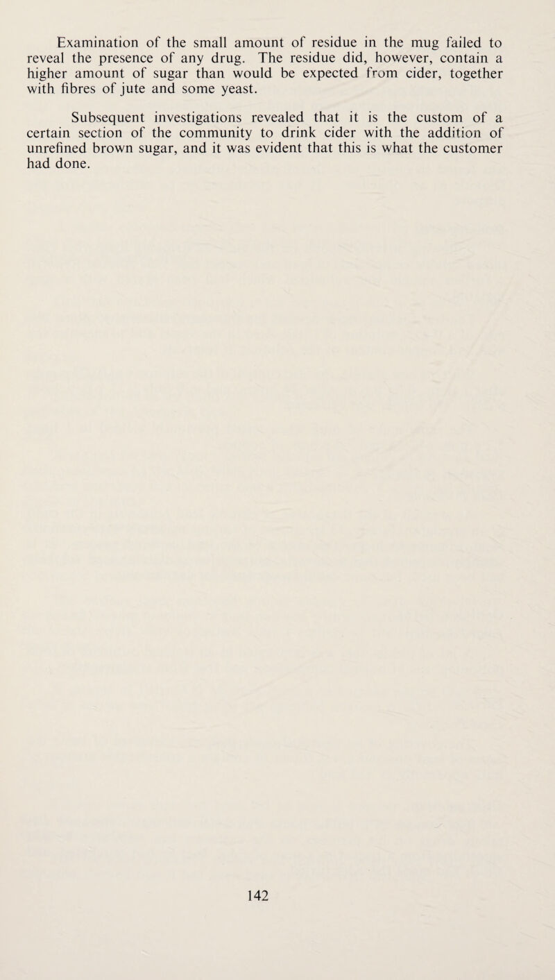 Examination of the small amount of residue in the mug failed to reveal the presence of any drug. The residue did, however, contain a higher amount of sugar than would be expected from cider, together with fibres of jute and some yeast. Subsequent investigations revealed that it is the custom of a certain section of the community to drink cider with the addition of unrefined brown sugar, and it was evident that this is what the customer had done.