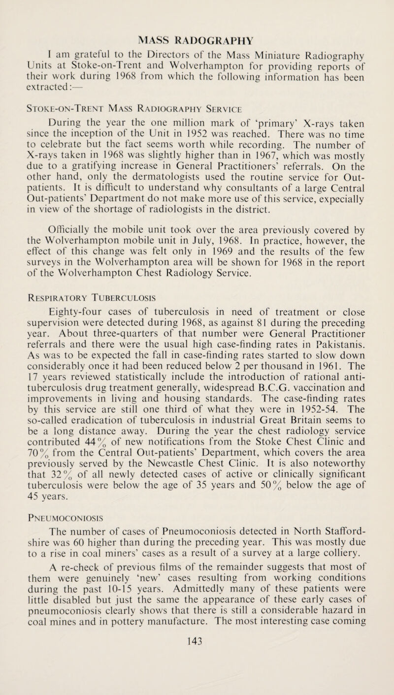 MASS RADOGRAPHY I am grateful to the Directors of the Mass Miniature Radiography Units at Stoke-on-Trent and Wolverhampton for providing reports of their work during 1968 from which the following information has been extracted:— Stoke-on-Trent Mass Radiography Service During the year the one million mark of ‘primary’ X-rays taken since the inception of the Unit in 1952 was reached. There was no time to celebrate but the fact seems worth while recording. The number of X-rays taken in 1968 was slightly higher than in 1967, which was mostly due to a gratifying increase in General Practitioners’ referrals. On the other hand, only the dermatologists used the routine service for Out¬ patients. It is difficult to understand why consultants of a large Central Out-patients’ Department do not make more use of this service, expecially in view of the shortage of radiologists in the district. Officially the mobile unit took over the area previously covered by the Wolverhampton mobile unit in July, 1968. In practice, however, the effect of this change was felt only in 1969 and the results of the few surveys in the Wolverhampton area will be shown for 1968 in the report of the Wolverhampton Chest Radiology Service. Respiratory Tuberculosis Eighty-four cases of tuberculosis in need of treatment or close supervision were detected during 1968, as against 81 during the preceding year. About three-quarters of that number were General Practitioner referrals and there were the usual high case-finding rates in Pakistanis. As was to be expected the fall in case-finding rates started to slow down considerably once it had been reduced below 2 per thousand in 1961. The 17 years reviewed statistically include the introduction of rational anti¬ tuberculosis drug treatment generally, widespread B.C.G. vaccination and improvements in living and housing standards. The case-finding rates by this service are still one third of what they were in 1952-54. The so-called eradication of tuberculosis in industrial Great Britain seems to be a long distance away. During the year the chest radiology service contributed 44% of new notifications from the Stoke Chest Clinic and 70% from the Central Out-patients’ Department, which covers the area previously served by the Newcastle Chest Clinic. It is also noteworthy that 32% of all newly detected cases of active or clinically significant tuberculosis were below the age of 35 years and 50% below the age of 45 years. Pneumoconiosis The number of cases of Pneumoconiosis detected in North Stafford¬ shire was 60 higher than during the preceding year. This was mostly due to a rise in coal miners’ cases as a result of a survey at a large colliery. A re-check of previous films of the remainder suggests that most of them were genuinely ‘new’ cases resulting from working conditions during the past 10-15 years. Admittedly many of these patients were little disabled but just the same the appearance of these early cases of pneumoconiosis clearly shows that there is still a considerable hazard in coal mines and in pottery manufacture. The most interesting case coming