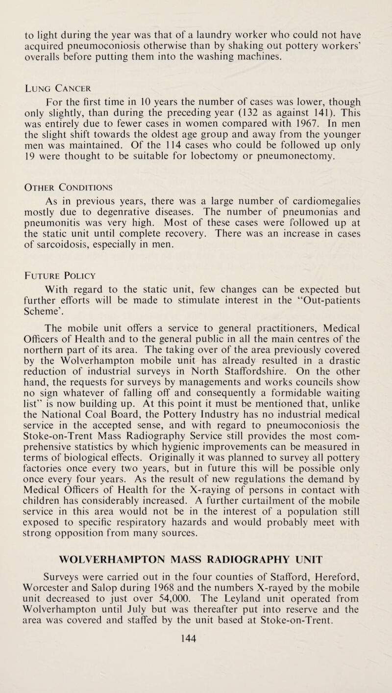 to light during the year was that of a laundry worker who could not have acquired pneumoconiosis otherwise than by shaking out pottery workers’ overalls before putting them into the washing machines. Lung Cancer For the first time in 10 years the number of cases was lower, though only slightly, than during the preceding year (132 as against 141). This was entirely due to fewer cases in women compared with 1967. In men the slight shift towards the oldest age group and away from the younger men was maintained. Of the 114 cases who could be followed up only 19 were thought to be suitable for lobectomy or pneumonectomy. Other Conditions As in previous years, there was a large number of cardiomegalies mostly due to degenrative diseases. The number of pneumonias and pneumonitis was very high. Most of these cases were followed up at the static unit until complete recovery. There was an increase in cases of sarcoidosis, especially in men. Future Policy With regard to the static unit, few changes can be expected but further efforts will be made to stimulate interest in the “Out-patients Scheme’. The mobile unit offers a service to general practitioners. Medical Officers of Health and to the general public in all the main centres of the northern part of its area. The taking over of the area previously covered by the Wolverhampton mobile unit has already resulted in a drastic reduction of industrial surveys in North Staffordshire. On the other hand, the requests for surveys by managements and works councils show no sign whatever of falling off and consequently a formidable waiting list” is now building up. At this point it must be mentioned that, unlike the National Coal Board, the Pottery Industry has no industrial medical service in the accepted sense, and with regard to pneumoconiosis the Stoke-on-Trent Mass Radiography Service still provides the most com¬ prehensive statistics by which hygienic improvements can be measured in terms of biological effects. Originally it was planned to survey all pottery factories once every two years, but in future this will be possible only once every four years. As the result of new regulations the demand by Medical Officers of Health for the X-raying of persons in contact with children has considerably increased. A further curtailment of the mobile service in this area would not be in the interest of a population still exposed to specific respiratory hazards and would probably meet with strong opposition from many sources. WOLVERHAMPTON MASS RADIOGRAPHY UNIT Surveys were carried out in the four counties of Stafford, Hereford, Worcester and Salop during 1968 and the numbers X-rayed by the mobile unit decreased to just over 54,000. The Leyland unit operated from Wolverhampton until July but was thereafter put into reserve and the area was covered and staffed by the unit based at Stoke-on-Trent.