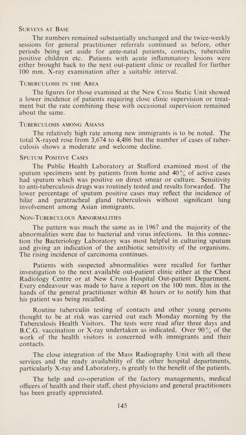 Surveys at Base The numbers remained substantially unchanged and the twice-weekly sessions for general practitioner referrals continued as before, other periods being set aside for ante-natal patients, contacts, tuberculin positive children etc. Patients with acute inflammatory lesions were either brought back to the next out-patient clinic or recalled for further 100 mm. X-ray examination after a suitable interval. Tuberculosis in the Area The figures for those examined at the New Cross Static Unit showed a lower incidence of patients requiring close clinic supervision or treat¬ ment but the rate combining these with occasional supervision remained about the same. Tuberculosis among Asians The relatively high rate among new immigrants is to be noted. The total X-rayed rose from 3,674 to 4,486 but the number of cases of tuber¬ culosis shows a moderate and welcome decline. Sputum Positive Cases The Public Health Laboratory at Stafford examined most of the sputum specimens sent by patients from home and 40% of active cases had sputum which was positive on direct smear or culture. Sensitivity to anti-tuberculosis drugs was routinely tested and results forwarded. The lower percentage of sputum positive cases may reflect the incidence of hilar and paratracheal gland tuberculosis without significant lung involvement among Asian immigrants. Non-Tuberculous Abnormalities The pattern was much the same as in 1967 and the majority of the abnormalities were due to bacterial and virus infections. In this connec¬ tion the Bacteriology Laboratory was most helpful in culturing sputum and giving an indication of the antibiotic sensitivity of the organisms. The rising incidence of carcinoma continues. Patients with suspected abnormalities were recalled for further investigation to the next available out-patient clinic either at the Chest Radiology Centre or at New Cross Hospital Out-patient Department, Every endeavour was made to have a report on the 100 mm. film in the hands of the general practitioner within 48 hours or to notify him that his patient was being recalled. Routine tuberculin testing of contacts and other young persons thought to be at risk was carried out each Monday morning by the Tuberculosis Health Visitors. The tests were read after three days and B.C.G. vaccination or X-ray undertaken as indicated. Over 90% of the work of the health visitors is concerned with immigrants and their contacts. The close integration of the Mass Radiography Unit with all these services and the ready availability of the other hospital departments, particularly X-ray and Laboratory, is greatly to the benefit of the patients. The help and co-operation of the factory managements, medical officers of health and their staff, chest physicians and general practitioners has been greatly appreciated.