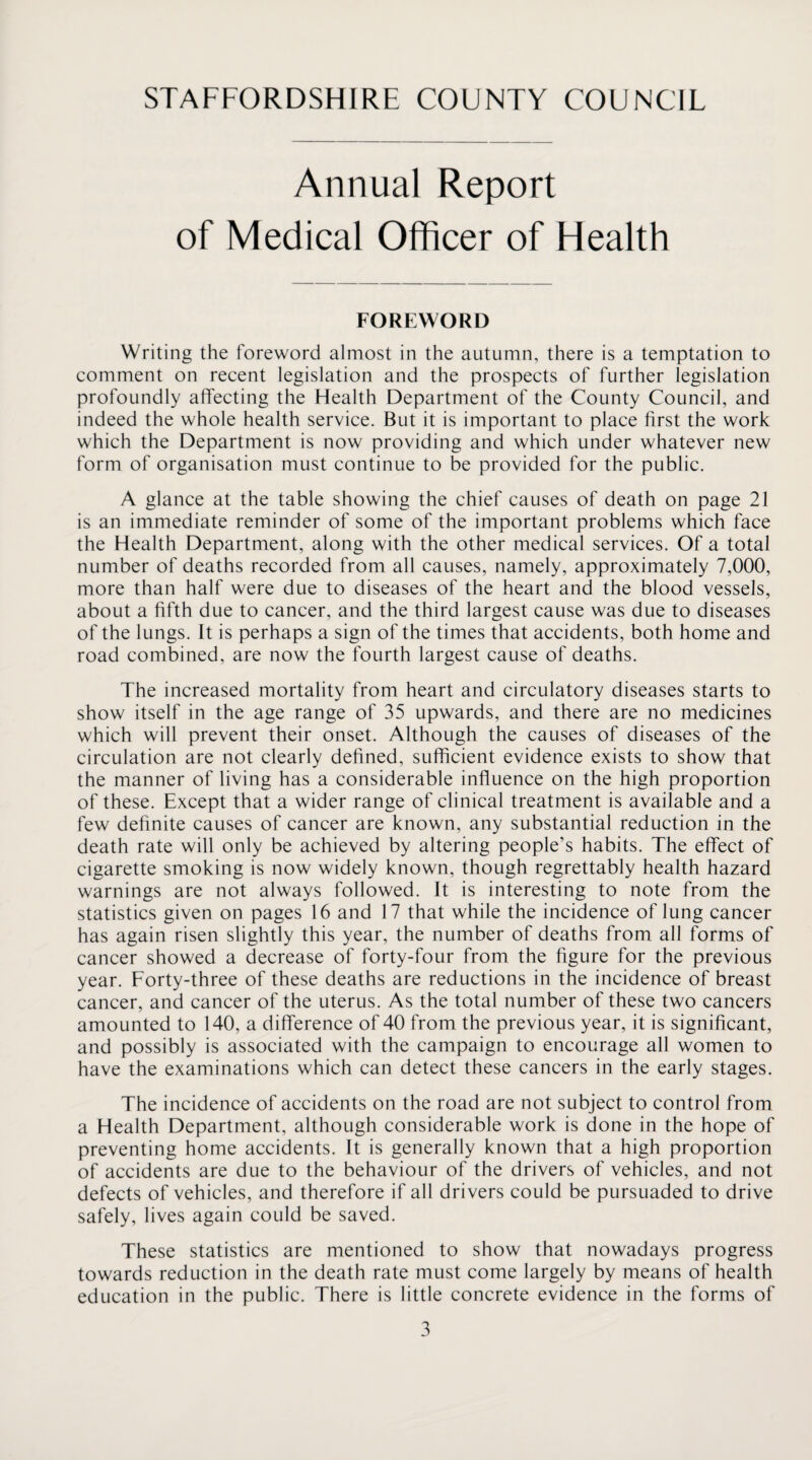 Annual Report of Medical Officer of Health FOREWORD Writing the foreword almost in the autumn, there is a temptation to comment on recent legislation and the prospects of further legislation profoundly affecting the Health Department of the County Council, and indeed the whole health service. But it is important to place first the work which the Department is now providing and which under whatever new form of organisation must continue to be provided for the public. A glance at the table showing the chief causes of death on page 21 is an immediate reminder of some of the important problems which face the Health Department, along with the other medical services. Of a total number of deaths recorded from all causes, namely, approximately 7,000, more than half were due to diseases of the heart and the blood vessels, about a fifth due to cancer, and the third largest cause was due to diseases of the lungs. It is perhaps a sign of the times that accidents, both home and road combined, are now the fourth largest cause of deaths. The increased mortality from heart and circulatory diseases starts to show itself in the age range of 35 upwards, and there are no medicines which will prevent their onset. Although the causes of diseases of the circulation are not clearly defined, sufficient evidence exists to show that the manner of living has a considerable influence on the high proportion of these. Except that a wider range of clinical treatment is available and a few definite causes of cancer are known, any substantial reduction in the death rate will only be achieved by altering people’s habits. The effect of cigarette smoking is now widely known, though regrettably health hazard warnings are not always followed. It is interesting to note from the statistics given on pages 16 and 17 that while the incidence of lung cancer has again risen slightly this year, the number of deaths from all forms of cancer showed a decrease of forty-four from the figure for the previous year. Forty-three of these deaths are reductions in the incidence of breast cancer, and cancer of the uterus. As the total number of these two cancers amounted to 140, a difference of 40 from the previous year, it is significant, and possibly is associated with the campaign to encourage all women to have the examinations which can detect these cancers in the early stages. The incidence of accidents on the road are not subject to control from a Health Department, although considerable work is done in the hope of preventing home accidents. It is generally known that a high proportion of accidents are due to the behaviour of the drivers of vehicles, and not defects of vehicles, and therefore if all drivers could be pursuaded to drive safely, lives again could be saved. These statistics are mentioned to show that nowadays progress towards reduction in the death rate must come largely by means of health education in the public. There is little concrete evidence in the forms of