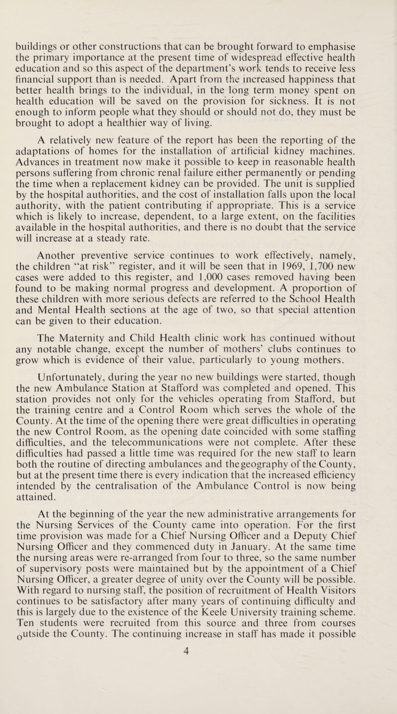 buildings or other constructions that can be brought forward to emphasise the primary importance at the present time of widespread effective health education and so this aspect of the department’s work tends to receive less financial support than is needed. Apart from the increased happiness that better health brings to the individual, in the long term money spent on health education will be saved on the provision for sickness. It is not enough to inform people what they should or should not do, they must be brought to adopt a healthier way of living. A relatively new feature of the report has been the reporting of the adaptations of homes for the installation of artificial kidney machines. Advances in treatment now make it possible to keep in reasonable health persons suffering from chronic renal failure either permanently or pending the time when a replacement kidney can be provided. The unit is supplied by the hospital authorities, and the cost of installation falls upon the local authority, with the patient contributing if appropriate. This is a service which is likely to increase, dependent, to a large extent, on the facilities available in the hospital authorities, and there is no doubt that the service will increase at a steady rate. Another preventive service continues to work effectively, namely, the children “at risk” register, and it will be seen that in 1969, 1,700 new cases were added to this register, and 1,000 cases removed having been found to be making normal progress and development. A proportion of these children with more serious defects are referred to the School Health and Mental Health sections at the age of two, so that special attention can be given to their education. The Maternity and Child Health clinic work has continued without any notable change, except the number of mothers’ clubs continues to grow which is evidence of their value, particularly to young mothers. Unfortunately, during the year no new buildings were started, though the new Ambulance Station at Stafford was completed and opened. This station provides not only for the vehicles operating from Stafford, but the training centre and a Control Room which serves the whole of the County. At the time of the opening there were great difficulties in operating the new Control Room, as the opening date coincided with some staffing difficulties, and the telecommunications were not complete. After these difficulties had passed a little time was required for the new staff to learn both the routine of directing ambulances and thegeography of the County, but at the present time there is every indication that the increased efficiency intended by the centralisation of the Ambulance Control is now being attained. At the beginning of the year the new administrative arrangements for the Nursing Services of the County came into operation. For the first time provision was made for a Chief Nursing Officer and a Deputy Chief Nursing Officer and they commenced duty in January. At the same time the nursing areas were re-arranged from four to three, so the same number of supervisory posts were maintained but by the appointment of a Chief Nursing Officer, a greater degree of unity over the County will be possible. With regard to nursing staff, the position of recruitment of Health Visitors continues to be satisfactory after many years of continuing difficulty and this is largely due to the existence of the Keele University training scheme. Ten students were recruited from this source and three from courses Qutside the County. The continuing increase in staff has made it possible