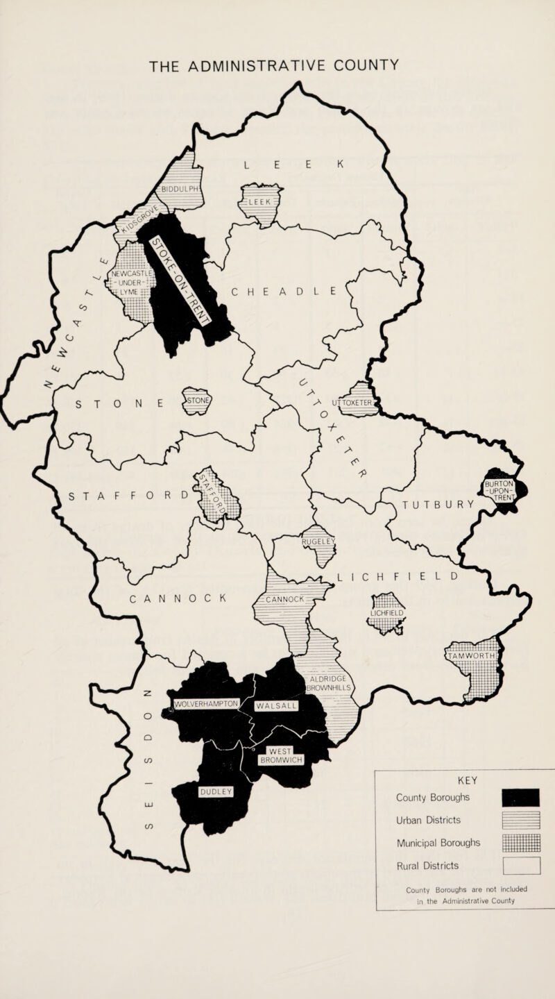 THE ADMINISTRATIVE COUNTY BIDDULPH '^EWCASTLE_ T - UNDER SdLYME fr-| ‘STONE, UTTOXETER BURTON -UPON- ^TRENl RUGELEY CANNOCK LICHFIELD TAMWORTH ALDRIDGE > iBROWNHILLS [WOLVERHAMPTON ■ WESTH BROMWICH DUDLEY Rural Districts KEY County Boroughs Urban Districts Municipal Boroughs County Boroughs are not included in the Administrative County