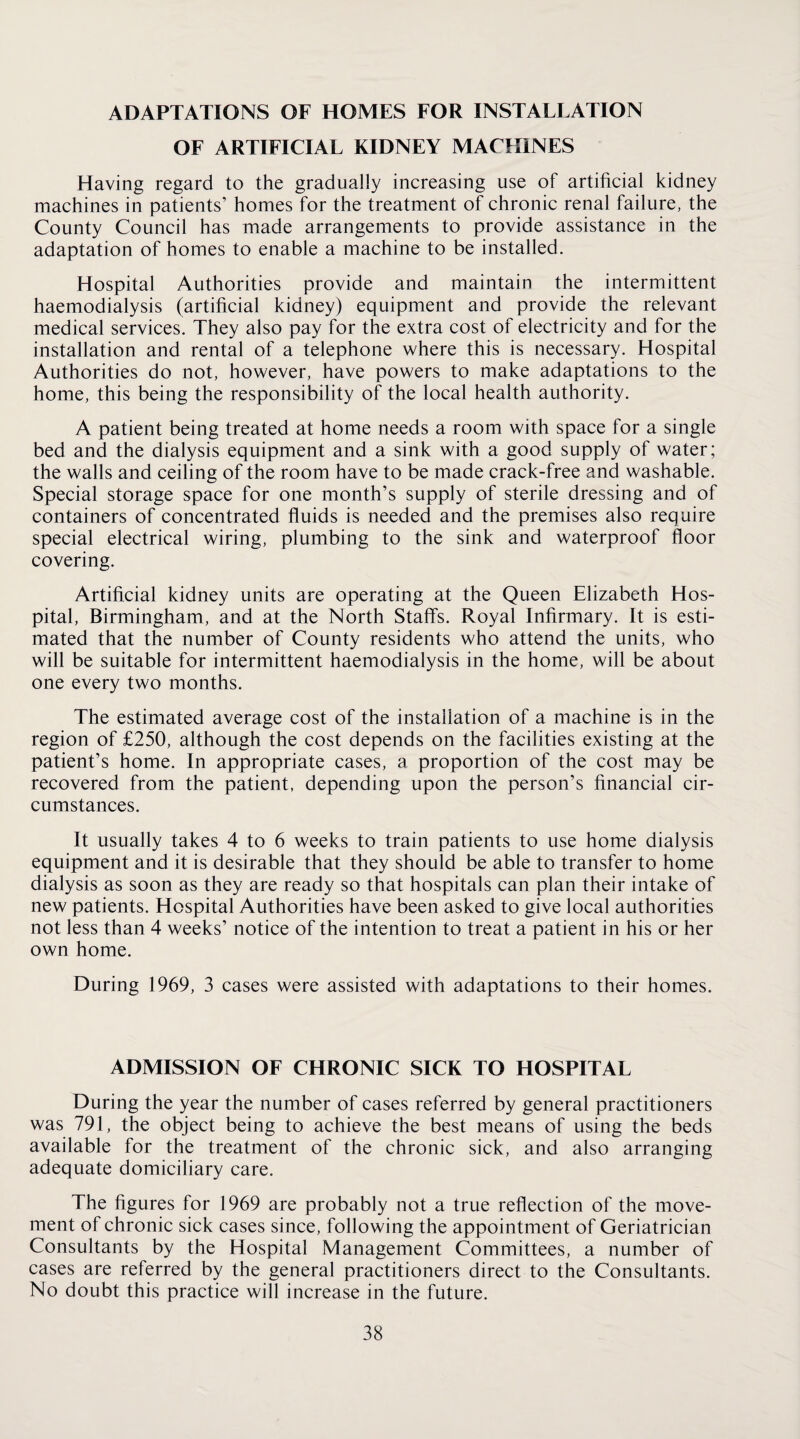 ADAPTATIONS OF HOMES FOR INSTALLATION OF ARTIFICIAL KIDNEY MACHINES Having regard to the gradually increasing use of artificial kidney machines in patients’ homes for the treatment of chronic renal failure, the County Council has made arrangements to provide assistance in the adaptation of homes to enable a machine to be installed. Hospital Authorities provide and maintain the intermittent haemodialysis (artificial kidney) equipment and provide the relevant medical services. They also pay for the extra cost of electricity and for the installation and rental of a telephone where this is necessary. Hospital Authorities do not, however, have powers to make adaptations to the home, this being the responsibility of the local health authority. A patient being treated at home needs a room with space for a single bed and the dialysis equipment and a sink with a good supply of water; the walls and ceiling of the room have to be made crack-free and washable. Special storage space for one month’s supply of sterile dressing and of containers of concentrated fluids is needed and the premises also require special electrical wiring, plumbing to the sink and waterproof floor covering. Artificial kidney units are operating at the Queen Elizabeth Hos¬ pital, Birmingham, and at the North Staffs. Royal Infirmary. It is esti¬ mated that the number of County residents who attend the units, who will be suitable for intermittent haemodialysis in the home, will be about one every two months. The estimated average cost of the installation of a machine is in the region of £250, although the cost depends on the facilities existing at the patient’s home. In appropriate cases, a proportion of the cost may be recovered from the patient, depending upon the person’s financial cir¬ cumstances. It usually takes 4 to 6 weeks to train patients to use home dialysis equipment and it is desirable that they should be able to transfer to home dialysis as soon as they are ready so that hospitals can plan their intake of new patients. Hospital Authorities have been asked to give local authorities not less than 4 weeks’ notice of the intention to treat a patient in his or her own home. During 1969, 3 cases were assisted with adaptations to their homes. ADMISSION OF CHRONIC SICK TO HOSPITAL During the year the number of cases referred by general practitioners was 791, the object being to achieve the best means of using the beds available for the treatment of the chronic sick, and also arranging adequate domiciliary care. The figures for 1969 are probably not a true reflection of the move¬ ment of chronic sick cases since, following the appointment of Geriatrician Consultants by the Hospital Management Committees, a number of cases are referred by the general practitioners direct to the Consultants. No doubt this practice will increase in the future.