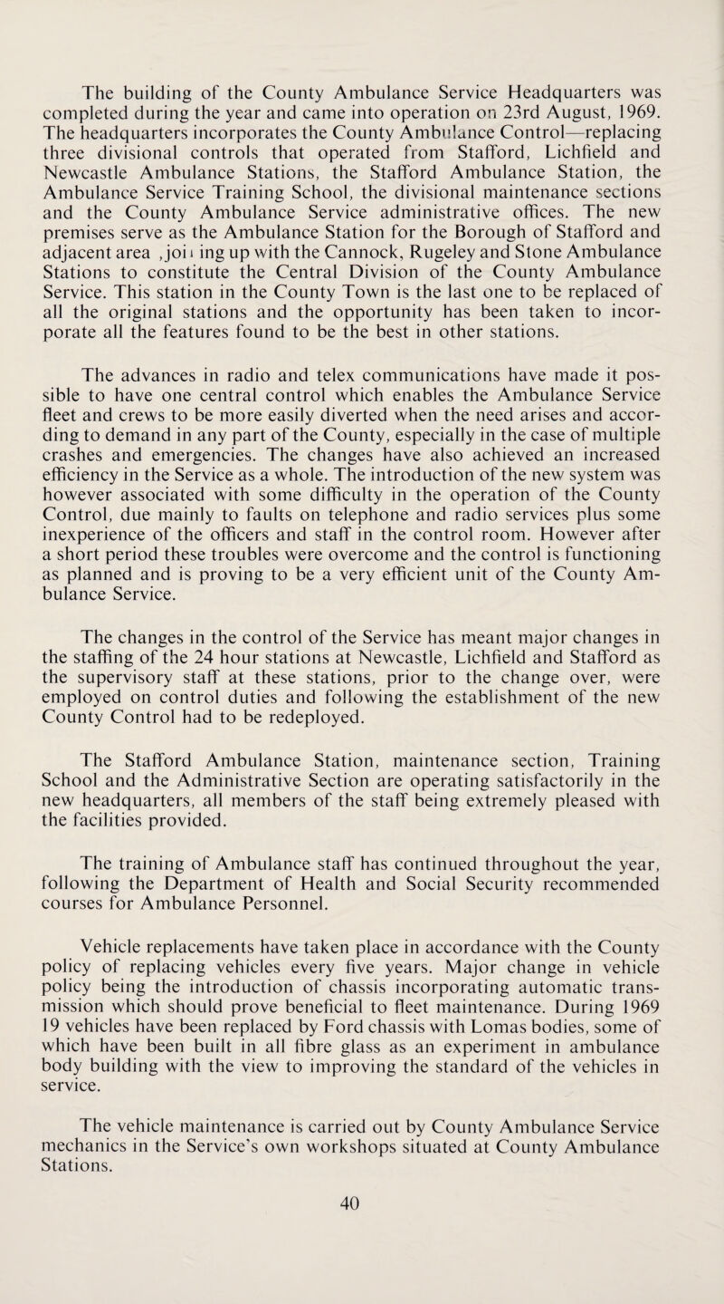 The building of the County Ambulance Service Headquarters was completed during the year and came into operation on 23rd August, 1969. The headquarters incorporates the County Ambulance Control—replacing three divisional controls that operated from Stafford, Lichfield and Newcastle Ambulance Stations, the Stafford Ambulance Station, the Ambulance Service Training School, the divisional maintenance sections and the County Ambulance Service administrative offices. The new premises serve as the Ambulance Station for the Borough of Stafford and adjacent area , joi i ing up with the Cannock, Rugeley and Stone Ambulance Stations to constitute the Central Division of the County Ambulance Service. This station in the County Town is the last one to be replaced of all the original stations and the opportunity has been taken to incor¬ porate all the features found to be the best in other stations. The advances in radio and telex communications have made it pos¬ sible to have one central control which enables the Ambulance Service fleet and crews to be more easily diverted when the need arises and accor¬ ding to demand in any part of the County, especially in the case of multiple crashes and emergencies. The changes have also achieved an increased efficiency in the Service as a whole. The introduction of the new system was however associated with some difficulty in the operation of the County Control, due mainly to faults on telephone and radio services plus some inexperience of the officers and staff in the control room. However after a short period these troubles were overcome and the control is functioning as planned and is proving to be a very efficient unit of the County Am¬ bulance Service. The changes in the control of the Service has meant major changes in the staffing of the 24 hour stations at Newcastle, Lichfield and Stafford as the supervisory staff at these stations, prior to the change over, were employed on control duties and following the establishment of the new County Control had to be redeployed. The Stafford Ambulance Station, maintenance section. Training School and the Administrative Section are operating satisfactorily in the new headquarters, all members of the staff being extremely pleased with the facilities provided. The training of Ambulance staff has continued throughout the year, following the Department of Health and Social Security recommended courses for Ambulance Personnel. Vehicle replacements have taken place in accordance with the County policy of replacing vehicles every five years. Major change in vehicle policy being the introduction of chassis incorporating automatic trans¬ mission which should prove beneficial to fleet maintenance. During 1969 19 vehicles have been replaced by Ford chassis with Lomas bodies, some of which have been built in all fibre glass as an experiment in ambulance body building with the view to improving the standard of the vehicles in service. The vehicle maintenance is carried out by County Ambulance Service mechanics in the Service’s own workshops situated at County Ambulance Stations.