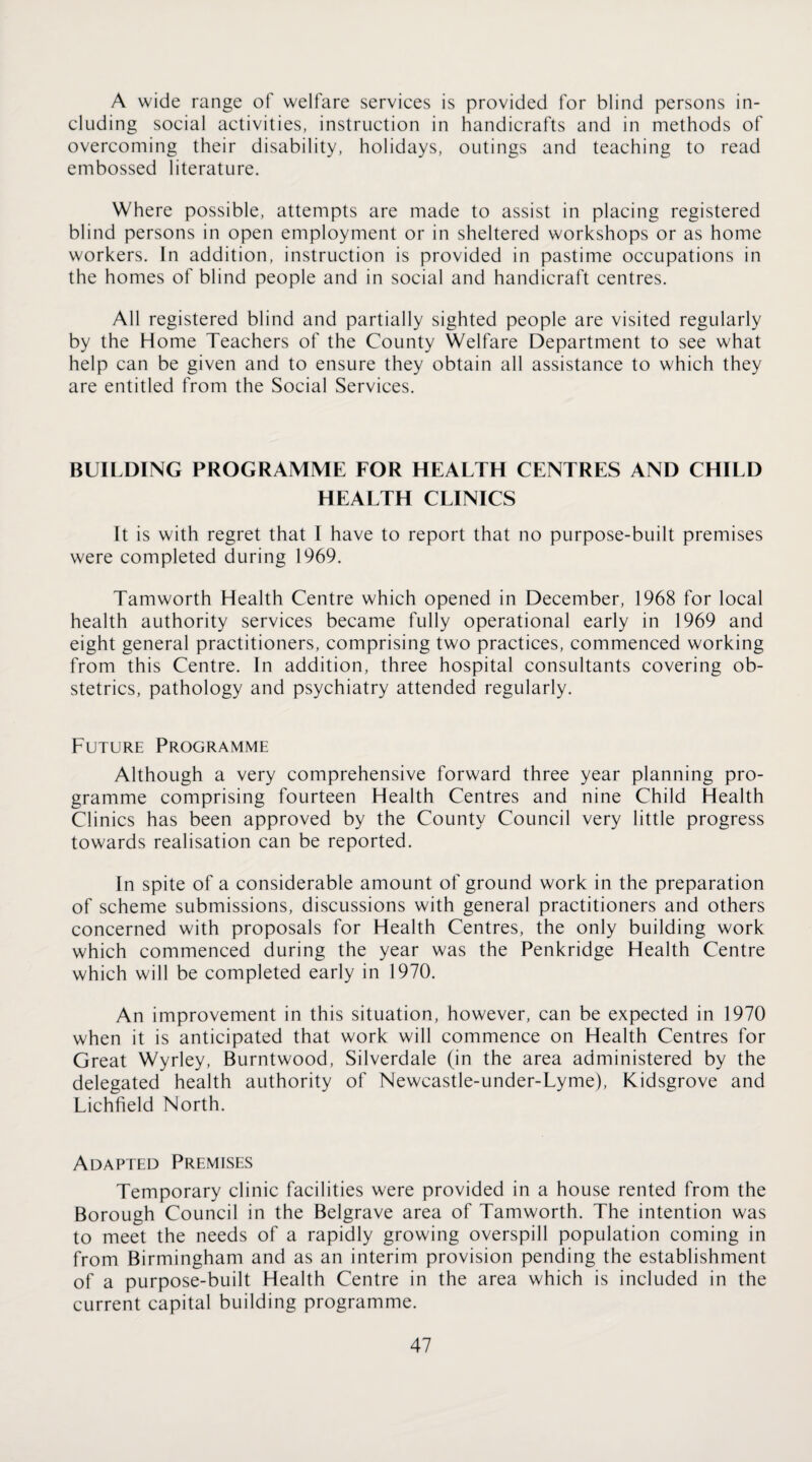 A wide range of welfare services is provided for blind persons in¬ cluding social activities, instruction in handicrafts and in methods of overcoming their disability, holidays, outings and teaching to read embossed literature. Where possible, attempts are made to assist in placing registered blind persons in open employment or in sheltered workshops or as home workers. In addition, instruction is provided in pastime occupations in the homes of blind people and in social and handicraft centres. All registered blind and partially sighted people are visited regularly by the Home Teachers of the County Welfare Department to see what help can be given and to ensure they obtain all assistance to which they are entitled from the Social Services. BUILDING PROGRAMME FOR HEALTH CENTRES AND CHILD HEALTH CLINICS It is with regret that I have to report that no purpose-built premises were completed during 1969. Tamworth Health Centre which opened in December, 1968 for local health authority services became fully operational early in 1969 and eight general practitioners, comprising two practices, commenced working from this Centre. In addition, three hospital consultants covering ob¬ stetrics, pathology and psychiatry attended regularly. Future Programme Although a very comprehensive forward three year planning pro¬ gramme comprising fourteen Health Centres and nine Child Health Clinics has been approved by the County Council very little progress towards realisation can be reported. In spite of a considerable amount of ground work in the preparation of scheme submissions, discussions with general practitioners and others concerned with proposals for Health Centres, the only building work which commenced during the year was the Penkridge Health Centre which will be completed early in 1970. An improvement in this situation, however, can be expected in 1970 when it is anticipated that work will commence on Health Centres for Great Wyrley, Burntwood, Silverdale (in the area administered by the delegated health authority of Newcastle-under-Lyme), Kidsgrove and Lichfield North. Adapted Premises Temporary clinic facilities were provided in a house rented from the Borough Council in the Belgrave area of Tamworth. The intention was to meet the needs of a rapidly growing overspill population coming in from Birmingham and as an interim provision pending the establishment of a purpose-built Health Centre in the area which is included in the current capital building programme.