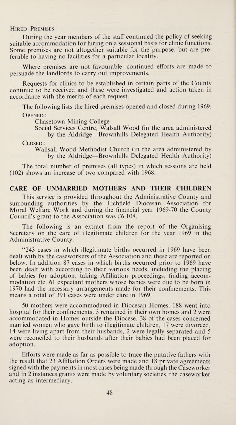 Hired Premises During the year members of the staff continued the policy of seeking suitable accommodation for hiring on a sessional basis for clinic functions. Some premises are not altogether suitable for the purpose, but are pre¬ ferable to having no facilities for a particular locality. Where premises are not favourable, continued efforts are made to persuade the landlords to carry out improvements. Requests for clinics to be established in certain parts of the County continue to be received and these were investigated and action taken in accordance with the merits of each request. The following lists the hired premises opened and closed during 1969. Opened : Chasetown Mining College Social Services Centre, Walsall Wood (in the area administered by the Aldridge—Brownhills Delegated Health Authority) Closed : Wallsall Wood Methodist Church (in the area administered by by the Aldridge—Brownhills Delegated Health Authority) The total number of premises (all types) in which sessions are held (102) shows an increase of two compared with 1968. CARE OF UNMARRIED MOTHERS AND THEIR CHILDREN This service is provided throughout the Administrative County and surrounding authorities by the Lichfield Diocesan Association for Moral Welfare Work and during the financial year 1969-70 the County Council’s grant to the Association was £6,108. The following is an extract from the report of the Organising Secretary on the care of illegitimate children for the year 1969 in the Administrative County. “243 cases in which illegitimate births occurred in 1969 have been dealt with by the caseworkers of the Association and these are reported on below. In addition 87 cases in which births occurred prior to 1969 have been dealt with according to their various needs, including the placing of babies for adoption, taking Affiliation proceedings, finding accom¬ modation etc. 61 expectant mothers whose babies were due to be born in 1970 had the necessary arrangements made for their confinements. This means a total of 391 cases were under care in 1969. 50 mothers were accommodated in Diocesan Homes, 188 went into hospital for their confinements, 3 remained in their own homes and 2 were accommodated in Homes outside the Diocese. 38 of the cases concerned married women who gave birth to illegitimate children, 17 were divorced, 14 were living apart from their husbands, 2 were legally separated and 5 were reconciled to their husbands after their babies had been placed for adoption. Efforts were made as far as possible to trace the putative fathers with the result that 23 Affiliation Orders were made and 18 private agreements signed with the payments in most cases being made through the Caseworker and in 2 instances grants were made by voluntary societies, the caseworker acting as intermediary.