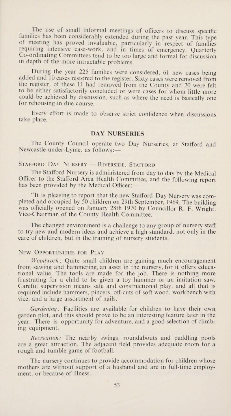 The use of small inlormal meetings of officers to discuss specific families has been considerably extended during the past year. This type of meeting has proved invaluable, particularly in respect of families requiring intensive case-work, and in times of emergency. Quarterly Co-ordinating Committees tend to be too large and formal for discussion in depth of the more intractable problems. During the year 225 families were considered, 61 new cases being added and 10 cases restored to the register. Sixty cases were removed from the register, of these 11 had removed from the County and 20 were felt to be either satisfactorily concluded or were cases for whom little more could be achieved by discussion, such as where the need is basically one for rehousing in due course. Every effort is made to observe strict confidence when discussions take place. DAY NURSERIES The County Council operate two Day Nurseries, at Stafford and Newcastle-under-Lyme, as follows:— Stafford Day Nursery — Riverside, Stafeord The Stafford Nursery is administered from day to day by the Medicaf Officer to the Stafford Area Health Committee, and the following report has been provided by the Medical Officer:— “It is pleasing to report that the new Stafford Day Nursery was com¬ pleted and occupied by 50 children on 29th September, 1969. The building was officially opened on January 28th 1970 by Councillor R. F. Wright, Vice-Chairman of the County Health Committee. The changed environment is a challenge to any group of nursery staff to try new and modern ideas and achieve a high standard, not only in the care of children, but in the training of nursery students. New Opportunities for Play Woodwork: Quite small children are gaining much encouragement from sawing and hammering, an asset in the nursery, for it offers educa¬ tional value. The tools are made for the job. There is nothing more frustrating for a child to be given a toy hammer or an imitation saw. Careful supervision means safe and constructional play, and all that is required include hammers, pincers, off-cuts of soft wood, workbench with vice, and a large assortment of nails. Gardening: Facilities are available for children to have their own garden plot, and this should prove to be an interesting feature later in the year. There is opportunity for adventure, and a good selection of climb¬ ing equipment. Recreation: The nearby swings, roundabouts and paddling pools are a great attraction. The adjacent field provides adequate room for a rough and tumble game of football. The nursery continues to provide accommodation for children whose mothers are without support of a husband and are in full-time employ¬ ment, or because of illness.