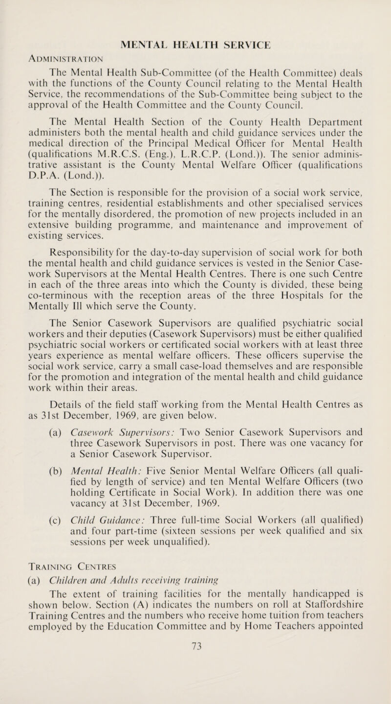 MKNTAI. HEALTH SERV ICE Administration The Mental Health Sub-Committee (of the Health Committee) deals with the functions of the County Council relating to the Mental Health Service, the recommendations of the Sub-Committee being subject to the approval of the Health Committee and the County Council. The Mental Health Section of the County Health Department administers both the mental health and child guidance services under the medical direction of the Principal Medical Officer for Mental Health (qualifications M.R.C.S. (Eng.), L.R.C.P. (Lond.)). The senior adminis¬ trative assistant is the County Mental Welfare Officer (qualifications D.P.A. (Lond.)). The Section is responsible for the provision of a social work service, training centres, residential establishments and other specialised services for the mentally disordered, the promotion of new projects included in an extensive building programme, and maintenance and improvement of existing services. Responsibility for the day-to-day supervision of social work for both the mental health and child guidance services is vested in the Senior Case¬ work Supervisors at the Mental Health Centres. There is one such Centre in each of the three areas into which the County is divided, these being co-terminous with the reception areas of the three Hospitals for the Mentally Ill which serve the County. The Senior Casework Supervisors are qualified psychiatric social workers and their deputies (Casework Supervisors) must be either qualified psychiatric social workers or certificated social workers with at least three years experience as mental welfare officers. These officers supervise the social work service, carry a small case-load themselves and are responsible for the promotion and integration of the mental health and child guidance work within their areas. Details of the field staff working from the Mental Health Centres as as 31st December, 1969, are given below. (a) Casework Supervisors: Two Senior Casework Supervisors and three Casework Supervisors in post. There was one vacancy for a Senior Casework Supervisor. (b) Mental Health: Five Senior Mental Welfare Officers (all quali¬ fied by length of service) and ten Mental Welfare Officers (two holding Certificate in Social Work). In addition there was one vacancy at 31st December, 1969. (c) Child Guidance: Three full-time Social Workers (all qualified) and four part-time (sixteen sessions per week qualified and six sessions per week unqualified). Training Centres (a) Children and Adults receiving training The extent of training facilities for the mentally handicapped is shown below. Section (A) indicates the numbers on roll at Staffordshire Training Centres and the numbers who receive home tuition from teachers employed by the Education Committee and by Home Teachers appointed