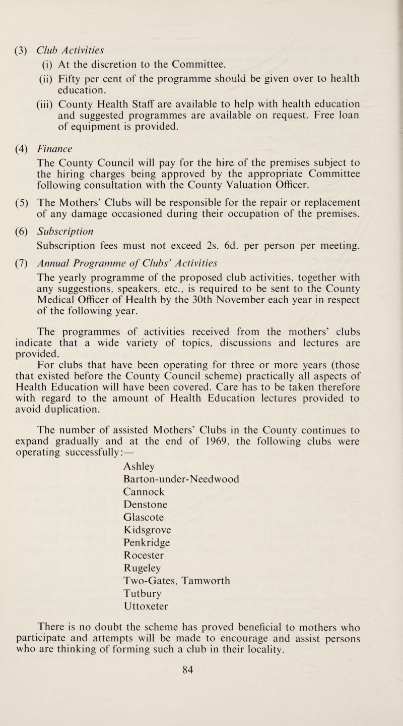 (3) Club Activities (i) At the discretion to the Committee. (ii) Fifty per cent of the programme should be given over to health education. (iii) County Health Staff are available to help with health education and suggested programmes are available on request. Free loan of equipment is provided. (4) Finance The County Council will pay for the hire of the premises subject to the hiring charges being approved by the appropriate Committee following consultation with the County Valuation Officer. (5) The Mothers’ Clubs will be responsible for the repair or replacement of any damage occasioned during their occupation of the premises. (6) Subscription Subscription fees must not exceed 2s. 6d. per person per meeting. (7) Annual Programme of Clubs' Activities The yearly programme of the proposed club activities, together with any suggestions, speakers, etc., is required to be sent to the County Medical Officer of Health by the 30th November each year in respect of the following year. The programmes of activities received from the mothers’ clubs indicate that a wide variety of topics, discussions and lectures are provided. For clubs that have been operating for three or more years (those that existed before the County Council scheme) practically all aspects of Health Education will have been covered. Care has to be taken therefore with regard to the amount of Health Education lectures provided to avoid duplication. The number of assisted Mothers’ Clubs in the County continues to expand gradually and at the end of 1969, the following clubs were operating successfully:— Ashley Barton-under-Needwood Cannock Denstone Glascote Kidsgrove Penkridge Rocester Rugeley Two-Gates, Tamworth Tutbury Uttoxeter There is no doubt the scheme has proved beneficial to mothers who participate and attempts will be made to encourage and assist persons who are thinking of forming such a club in their locality.