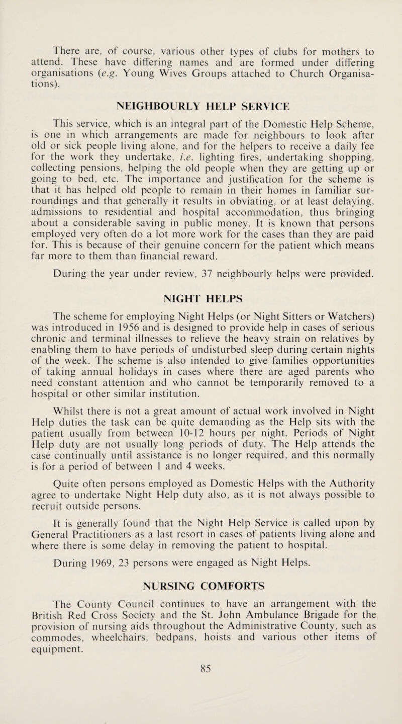 There are, ot course, various other types of clubs for mothers to attend. These have differing names and are formed under differing organisations (e.g. Young Wives Groups attached to Church Organisa¬ tions). NEIGHBOURLY HELP SERVICE This service, which is an integral part of the Domestic Help Scheme, is one in which arrangements are made for neighbours to look after old or sick people living alone, and for the helpers to receive a daily fee for the work they undertake, i.e. lighting fires, undertaking shopping, collecting pensions, helping the old people when they are getting up or going to bed, etc. The importance and justification for the scheme is that it has helped old people to remain in their homes in familiar sur¬ roundings and that generally it results in obviating, or at least delaying, admissions to residential and hospital accommodation, thus bringing about a considerable saving in public money. It is known that persons employed very often do a lot more work for the cases than they are paid for. This is because of their genuine concern for the patient which means far more to them than financial reward. During the year under review, 37 neighbourly helps were provided. NIGHT HELPS The scheme for employing Night Helps (or Night Sitters or Watchers) was introduced in 1956 and is designed to provide help in cases of serious chronic and terminal illnesses to relieve the heavy strain on relatives by enabling them to have periods of undisturbed sleep during certain nights of the week. The scheme is also intended to give families opportunities of taking annual holidays in cases where there are aged parents who need constant attention and who cannot be temporarily removed to a hospital or other similar institution. Whilst there is not a great amount of actual work involved in Night Help duties the task can be quite demanding as the Help sits with the patient usually from between 10-12 hours per night. Periods of Night Help duty are not usually long periods of duty. The Help attends the case continually until assistance is no longer required, and this normally is for a period of between 1 and 4 weeks. Quite often persons employed as Domestic Helps with the Authority agree to undertake Night Help duty also, as it is not always possible to recruit outside persons. It is generally found that the Night Help Service is called upon by General Practitioners as a last resort in cases of patients living alone and where there is some delay in removing the patient to hospital. During 1969, 23 persons were engaged as Night Helps. NURSING COMFORTS The County Council continues to have an arrangement with the British Red Cross Society and the St. John Ambulance Brigade for the provision of nursing aids throughout the Administrative County, such as commodes, wheelchairs, bedpans, hoists and various other items of equipment.